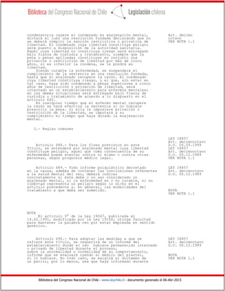 Biblioteca del Congreso Nacional de Chile - www.leychile.cl - documento generado el 06-Abr-2015
condenatoria cayere el condenado en enajenación mental, Art. decimo
dictará el juez una resolución fundada declarando que no octavo
se deberá cumplir la sanción restrictiva o privativa de VER NOTA 1.1
libertad. El condenado cuya libertad constituya peligro
será puesto a disposición de la autoridad sanitaria.
Aquél cuya libertad no constituya riesgo será entregado
bajo fianza de custodia y tratamiento, siempre que la
pena o penas aplicadas constituyan en conjunto una
privación o restricción de libertad por más de cinco
años, si es inferior la condena, se le pondrá en
libertad.
Siendo curable la enfermedad, se suspenderá el
cumplimiento de la sentencia en una resolución fundada,
hasta que el enajenado recupere la razón. El condenado
cuya libertad constituya riesgo, y el que, sin estar en
tal caso, haya sido condenado a penas superiores a cinco
años de restricción o privación de libertad, será
internado en un establecimiento para enfermos mentales;
en las demás situaciones será entregado bajo fianza de
custodia o tratamiento de acuerdo a lo dispuesto en el
artículo 692.
En cualquier tiempo que el enfermo mental recupere
la razón se hará efectiva la sentencia si no hubiere
prescrito la pena. Si ella le impusiere privación o
restricción de la libertad, se imputará a su
cumplimiento el tiempo que haya durado la enajenación
mental.
3.- Reglas comunes
LEY 18857
Art. decimooctavo
Artículo 688.- Para los fines previstos en este D.O. 06.09.1999
Título, se entenderá por enajenado mental cuya libertad LEY 18857
constituye peligro, aquel que como consecuencia de su Art. decimooctavo
enfermedad pueda atentar contra sí mismo o contra otras D.O. 06.12.1989
personas, según prognosis médico legal. VER NOTA 1.1
Artículo 689.- Todo informe psiquiátrico decretado LEY 18857
en la causa, además de contener las conclusiones referentes Art. decimoctavo
a la salud mental del reo, deberá indicar D.O. 06.12.1989
concretamente si éste debe o no ser considerado un
enajenado mental, si la enfermedad es o no curable, si su
libertad representa un peligro según lo dicho en el
artículo precedente y, en general, las modalidades del
tratamiento a que deba ser sometido. NOTA
VER NOTA 1.1
NOTA
El artículo 9° de la Ley 19047, publicada el
14.02.1991, modificado por la Ley 19158, otorga facultad
para mantener la palabra reo por estar empleada en sentido
genérico.
Artículo 690.- Para adoptar las medidas a que se LEY 18857
refiere este título, se requerirá de un informe del Art. decimoctavo
establecimiento donde el reo hubiere permanecido internado D.O. 06.12.1989
o privado de libertad durante el proceso,
sobre la anormalidad o normalidad de su comportamiento,
informe que se evacuará oyendo al médico del plantel, NOTA
si lo hubiere. En todo caso, se exigirá el dictamen de VER NOTA 1.1
un perito, por lo menos, sea que haya informado durante
 