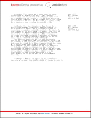 Biblioteca del Congreso Nacional de Chile - www.leychile.cl - documento generado el 06-Abr-2015
Artículo 695.- Cuando el proceso penal no pueda LEY 18857
proseguirse por enajenación mental del imputado, la Art. decimo
acción civil que no hubiere sido intentada sólo podrá octavo
ser ejercida ante el juzgado civil. Si dicha acción ya VER NOTA 1.1
hubiere sido interpuesta en el proceso penal, continuará
su ejercicio en él hasta la dictación y el cumplimiento
de la sentencia que resuelva la demanda civil.
Artículo 696.- Los fiscales de las Cortes de x LEY 18857
Apelaciones deberán inspeccionar periódicamente los Art. decimo
establecimientos especiales y carcelarios donde se octavo
encuentren internados enajenados mentales. La visita la VER NOTA 1.1
practicarán por lo menos cada tres meses y los jefes de
los respectivos establecimientos emitirán un informe
relativo a todas las personas que allí se encuentren
por orden judicial, indicando el proceso, el juzgado
de origen y los datos esenciales relativos al estado
actual de la enfermedad de cada internado.
Los fiscales remitirán al jefe del Ministerio
Público un informe sobre las condiciones del local y de
la atención de los enfermos, con una copia de la nómina
indicada. El fiscal de la Corte Suprema deberá dirigirse
a las autoridades judiciales y administrativas
representando las deficiencias que se hayan observado.
Deberán también los fiscales de las Cortes de
Apelaciones, de oficio o a petición de parte, solicitar
las medidas judiciales tendientes a poner remedio a todo
error, abuso o deficiencia que se observe en la
tramitación, en las medidas adoptadas o en su
cumplimiento, en lo que se refiere a los enfermos
mentales.
Santiago, a treinta de agosto de mil novecientos
cuarenta y cuatro.- JUAN ANTONIO RIOS M.- Oscar Gajardo V.
 