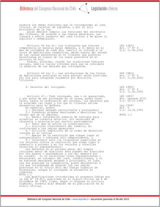 Biblioteca del Congreso Nacional de Chile - www.leychile.cl - documento generado el 06-Abr-2015
asumirá las demás funciones que le corresponden al juez
titular, en carácter de suplente, y por el solo
ministerio de la ley.
Quien debiere cumplir las funciones del secretario
del tribunal, de acuerdo a las reglas generales, las
llevará a efecto respecto del juez titular y de quien lo
supliere o reemplazare.
Artículo 66 ter B.- Los tribunales que ejercen LEY 19810
competencia en materia penal deberán, a lo menos en el Art. 1º Nº 6
mes de noviembre de cada año, remitir un informe a la D.O. 11.06.2002
Corte de Apelaciones respectiva, dando cuenta del estado
de las causas pendientes en el tribunal que pudieren
encontrarse en alguno de los casos previstos en el
artículo 66 bis.
Podrán, asimismo, cuando las condiciones hubieren
variado, remitir nuevos informes para que se considere
la adopción de las medidas que corresponda.
Artículo 66 ter C.- Las atribuciones de las Cortes LEY 19810
de Apelaciones previstas en este párrafo serán ejercidas Art. 1º Nº 6
por una sala integrada solamente por Ministros D.O. 11.06.2002
titulares.
4. Derechos del inculpado. LEY 19810
Art. 1º Nº 6
D.O. 11.06.2002
Artículo 67.- Todo inculpado, sea o no querellado, LEY 18857
y aún antes de ser procesado en la causa, podrá hacer Art. segundo Nº22
valer, hasta la terminación del proceso, los derechos que D.O. 06.12.1989
le acuerden las leyes y los que el tribunal estime
necesarios para su defensa. Ley 19047
En especial, podrá: Art. 9
1.- Designar abogado patrocinante y procurador; D.O. 14.02.1991
2.- Presentar pruebas destinadas a desvirtuar los
cargos que se le imputen; NOTA 1.1
3.- Rendir información sumaria de testigos para
acreditar su conducta anterior, sin necesidad de
ofrecerla o anunciarla por escrito previamente;
4.- Pedir que se active la investigación;
5.- Solicitar conocimiento del sumario, en
conformidad a las reglas generales;
6.- Solicitar reposición de la orden de detención
librada en su contra;
7.- Apelar de la resolución que niegue lugar al
sobreseimiento o sobresea sólo temporalmente, y
8.- Intervenir ante los tribunales superiores en
los recursos contra la resolución que niega lugar a
someterlo a proceso y en los recursos y consultas
relativas al sobreseimiento.
Los derechos en el proceso penal del simple
inculpado menor de dieciocho años pueden ser ejercidos
por sus padres o guardadores y los del demente por
su curador. Si no existieren tales representantes o
estuvieren, en concepto del juez, inhabilitados, y no
se hubieren designado abogado y procurador, el juez,
una vez prestada la indagatoria, podrá designarles a
los que corresponda de acuerdo con las reglas
previstas en el Título XVII del Código Orgánico de
Tribunales, aunque el inculpado se encuentre en
libertad.
NOTA 1.1
Las modificaciones introducidas al presente Código por
la Ley N° 18.857, publicada en el Diario Oficial de 6 de
Diciembre de 1989, rigen, según lo dispone su artículo
vigésimo, noventa días después de su publicación en el
Diario Oficial.
 