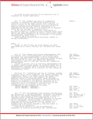 Biblioteca del Congreso Nacional de Chile - www.leychile.cl - documento generado el 06-Abr-2015
Lo dicho en este artículo es sin perjuicio de lo
dispuesto en normas especiales.
Art. 4° (23) Siempre que para el juzgamiento NOTA 2
criminal se requiera la resolución previa de una
cuestión civil de que deba conocer otro tribunal, el
juicio criminal no se adelantará sino para practicar
aquellas diligencias del sumario necesarias a la
comprobación de los hechos; y se paralizará en seguida
hasta que sea fallada la cuestión civil.
En el juicio civil prejudicial intervendrá el
Ministerio Público, cuando la causa criminal verse sobre
delito que deba perseguirse de oficio, para hacer todas
las gestiones conducentes a la iniciación o a la pronta
terminación de dicho juicio.
Podrá también hacerse parte principal cuando lo
estime conveniente.
NOTA: 2
Véase, el DFL N° 426, de 28 de febrero de 1927,
publicado en el Diario Oficial de 3 de marzo del mismo
año.
Art. 5° (24) Pueden ejercitarse separadamente ante LEY 18857
el tribunal civil correspondiente las acciones para ART PRIMERO
perseguir las responsabilidades civiles provenientes N° 4
del hecho punible, salvo la que tenga por objeto la mera VER NOTA 1.1
restitución de un cosa, que deberá ser deducida,
precisamente, ante el juez que conozca del respectivo
proceso penal.
Cuando la acción civil se ejercite separadamente de
la penal, aquélla podrá quedar en suspenso desde que el
procedimiento criminal pase al estado de plenario, y se
observará lo dispuesto en el artículo 167 del Código de
Procedimiento Civil.
Artículo 6°.- Cualquiera que sea el tribunal llamado LEY 18857
a conocer de un juicio criminal, los jueces letrados con ART PRIMERO
competencia penal y los demás jueces que tengan esta N° 5
competencia, aunque sólo sea respecto de delitos VER NOTA 1.
menores, faltas o contravenciones, están obligados a
practicar las primeras diligencias de instrucción del
sumario con respecto a los delitos cometidos en el
territorio de su jurisdicción, sin perjuicio de dar
inmediato aviso al tribunal a quien por ley
corresponda el conocimiento de la causa.
INCISO SEGUNDO.- DEROGADO.- LEY 19047
INCISO TERCERO.- DEROGADO.- Art. 5°, 1)
LEY 19047
Art. 5°, 1)
Art. 7° (27) Considéranse como primeras diligencias: LEY 18857
dar protección a los perjudicados, consignar las pruebas Art. primero Nº 6
del delito que puedan desaparecer, recoger y poner en D.O. 06.12.1989
custodia cuanto conduzca a su comprobación y a la VER NOTA 1.1
identificación de los delincuentes, decretar el arraigo
de los inculpados cuando proceda y detenerlos en su
caso, procediendo a la detención con arreglo a lo
dispuesto en los párrafos 2° y 5° del Título IV,
Primera Parte del Libro Segundo y resolver sobre la LEY 19810
libertad de los detenidos. Art. 1º Nº 1
Para estos efectos, el juez de prevención D.O. 11.06.2002
dispondrá la atención prioritaria del ofendido por LEY 19810
 