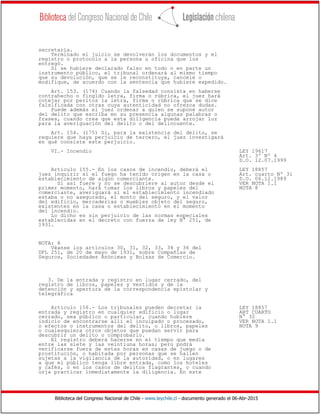 Biblioteca del Congreso Nacional de Chile - www.leychile.cl - documento generado el 06-Abr-2015
secretaría.
Terminado el juicio se devolverán los documentos y el
registro o protocolo a la persona u oficina que los
entregó.
Si se hubiere declarado falso en todo o en parte un
instrumento público, el tribunal ordenará al mismo tiempo
que su devolución, que se le reconstituya, cancele o
modifique, de acuerdo con la sentencia que hubiere expedido.
Art. 153. (174) Cuando la falsedad consista en haberse
contrahecho o fingido letra, firma o rúbrica, el juez hará
cotejar por peritos la letra, firma o rúbrica que se dice
falsificada con otras cuya autenticidad no ofrezca dudas.
Puede además el juez ordenar a quien se supone autor
del delito que escriba en su presencia algunas palabras o
frases, cuando crea que esta diligencia pueda arrojar luz
para la averiguación del delito o del delincuente.
Art. 154. (175) Si, para la existencia del delito, se
requiere que haya perjuicio de tercero, el juez investigará
en qué consiste este perjuicio.
VI.- Incendio LEY 19617
Art. 3º Nº 4
D.O. 12.07.1999
Artículo 155.- En los casos de incendio, deberá el LEY 18857
juez inquirir si el fuego ha tenido origen en la casa o Art. cuarto Nº 31
establecimiento de algún comerciante. D.O. 06.12.1989
Si así fuere y no se descubriere al autor desde el VER NOTA 1.1
primer momento, hará tomar los libros y papeles del NOTA 8
comerciante, averiguará si el establecimiento incendiado
estaba o no asegurado, el monto del seguro, y el valor
del edificio, mercaderías o muebles objeto del seguro,
existentes en la casa o establecimiento en el momento
del incendio.
Lo dicho es sin perjuicio de las normas especiales
establecidas en el decreto con fuerza de ley N° 251, de
1931.
NOTA: 8
Véanse los artículos 30, 31, 32, 33, 34 y 36 del
DFL 251, de 20 de mayo de 1931, sobre Compañías de
Seguros, Sociedades Anónimas y Bolsas de Comercio.
3. De la entrada y registro en lugar cerrado, del
registro de libros, papeles y vestidos y de la
detención y apertura de la correspondencia epistolar y
telegráfica
Artículo 156.- Los tribunales pueden decretar la LEY 18857
entrada y registro en cualquier edificio o lugar ART CUARTO
cerrado, sea público o particular, cuando hubiere N° 32
indicio de encontrarse allí el inculpado o procesado, VER NOTA 1.1
o efectos o instrumentos del delito, o libros, papeles NOTA 9
o cualesquiera otros objetos que puedan servir para
descubrir un delito o comprobarlo.
El registro deberá hacerse en el tiempo que media
entre las siete y las veintiuna horas; pero podrá
verificarse fuera de estas horas en casas de juego o de
prostitución, o habitada por personas que se hallen
sujetas a la vigilancia de la autoridad, o en lugares
a que el público tenga libre entrada, como los hoteles
y cafés, o en los casos de delitos flagrantes, o cuando
urja practicar inmediatamente la diligencia. En este
 