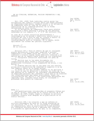 Biblioteca del Congreso Nacional de Chile - www.leychile.cl - documento generado el 06-Abr-2015
DE LA CITACION, DETENCION, PRISION PREVENTIVA Y DEL
ARRAIGO
Ley 18288,
Art. Unico,
Art. 246. (268) Todo individuo contra quien las N° 2
diligencias del sumario arrojen datos que hagan presumir
su responsabilidad penal, quedará sujeto a la obligación
de comparecer ante el juez de la causa o a la
restricción de su libertad personal en la forma
determinada en este título.
Si la obligación de comparecer fuere para prestar Ley 18472
declaración y ésta afectare a alguna de las personas Art. Unico
señaladas en los números 1°, 3° y 4° del artículo 191,
el juez de la causa concurrirá personalmente a
interrogarla en su morada o domicilio, previo aviso y
fijación del día y hora en que se llevará a efecto la
diligencia, salvo que el citado comparezca
voluntariamente ante el Tribunal. En lo demás, serán
aplicables las normas del párrafo siguiente.
Párrafo 1°
De la citación
Artículo 247.- Para el efecto de que el inculpado LEY 18857
preste declaración y para que, sometido a proceso Art. quinto Nº1
comparezca a los demás actos del juicio, el juez se D.O. 06.12.1989
limitará a citarlo cuando tenga domicilio conocido y el
delito que se le imputa fuere alguno de los siguientes: NOTA 1.1
1° Cualquiera infracción sancionada con pena de
falta;
2° Delitos que la ley pene únicamente con
inhabilitación para cargos u oficios públicos o
profesiones titulares, o con suspensión de ellos, o con
multa, y
3° Simples delitos que la ley pene con una sanción
privativa o restrictiva de libertad no superior a la de
una temporal menor en su grado mínimo.
Lo dicho en los dos últimos números no se aplicará a
los casos en que la detención o prisión, en vista de lo
que aparece en el sumario, se considere indispensable para
la seguridad personal del ofendido o para que no se frustren
las investigaciones que deban practicarse, según las
circunstancias del delito o las condiciones personales del
imputado; mas, llenados estos fines, el inculpado o
procesado será puesto en libertad. Ley 19047
Art. 9
D.O. 14.02.1991
NOTA 1.1
Las modificaciones introducidas al presente Código por
la Ley N° 18.857, publicada en el Diario Oficial de 6 de
Diciembre de 1989, rigen, según lo dispone su artículo
vigésimo, noventa días después de su publicación en el
Diario Oficial.
Artículo 248.- La citación a que se refiere el LEY 19693
artículo precedente se hará en la forma prevenida en Art. 1º Nº 6
los artículos 194 y 195. Si el inculpado o procesado D.O. 28.09.2000
no compareciere, ésta se practicará en forma personal
por cualquier ministro de fe o empleado del tribunal
y contendrá el apercibimiento de que, si no comparece,
 