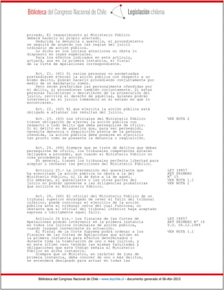 Biblioteca del Congreso Nacional de Chile - www.leychile.cl - documento generado el 06-Abr-2015
privado. El requerimiento al Ministerio Público
deberá hacerlo el propio afectado.
Deducida la denuncia o querella, el procedimiento
se seguirá de acuerdo con las reglas del juicio
ordinario de acción pública.
Lo dicho en los incisos anteriores no obsta lo
dispuesto en leyes especiales.
Para los efectos indicados en este artículo,
actuará, aun en la primera instancia, el fiscal
de la Corte de Apelaciones correspondiente.
Art. 21. (41) Si varias personas no exceptuadas
pretendieren ejercer la acción pública con respecto a un
mismo delito, podrán hacerlo procediendo conjuntamente por
medio de un mandatario común.
Pero serán preferidas las personalmente ofendidas por
el delito, si procedieren también conjuntamente. Si estas
personas fallecieren o desistieren de la prosecución del
juicio, revivirá el derecho de aquéllas, quienes podrán
intervenir en el juicio tomándolo en el estado en que lo
encontraren.
Art. 22. (42) El que ejercita la acción pública está
obligado a afianzar las resultas del juicio.
Art. 23. (43) Los oficiales del Ministerio Público VER NOTA 2
tienen obligación de ejercer la acción pública con
respecto a todo delito que deba perseguirse de oficio.
Si el delito es de aquellos que, para ser perseguido,
necesita denuncia o requisición previa de la persona
ofendida, la acción pública debe ponerse en ejercicio
tan pronto como se presente la denuncia o requisición.
Art. 24. (44) Siempre que se trate de delitos que deban
perseguirse de oficio, los tribunales competentes estarán
obligados a proceder, aun cuando el Ministerio Público no
crea procedente la acción.
En general, tienen los tribunales perfecta libertad para
aceptar o rechazar las peticiones del Ministerio Público.
Artículo 25.- La intervención del querellante que LEY 18857
ha ejercitado la acción pública no obsta a la del ART PRIMERO
Ministerio Público, ni la de éste a la de aquél. N° 15
Sin embargo, el querellante o las otras partes del VER NOTA 1.1
juicio no podrán oponerse a las diligencias probatorias VER NOTA 2
que solicite el Ministerio Público.
Art. 26. (46) El oficial del Ministerio Público de un
tribunal superior encargado de rever el fallo del tribunal
inferior, puede continuar el ejercicio de la acción
pública ante el tribunal cerca del cual funciona, no
obstante que el oficial del tribunal inferior haya aceptado
expresa o tácitamente aquel fallo.
Artículo 26 bis.- Los fiscales de las Cortes de LEY 18857
Apelaciones podrán intervenir en la primera instancia ART PRIMERO Nº 16
en todos los juicios criminales de acción pública, D.O. 06.12.1989
cuando juzguen conveniente su actuación.
El Fiscal de la Corte Suprema podrá ordenar a los VER NOTA 1.1
Fiscales de las Cortes de Apelaciones que actúen en
la primera instancia para efectos determinados o
durante toda la tramitación de uno o más juicios, y
en este último caso tendrán las mismas facultades y
obligaciones que este Código señala al Ministerio
Público en dicha instancia.
Siempre que un Ministro, en carácter de juez de
primera instancia, deba conocer de uno o más delitos,
se entenderá designado para actuar en todas las
 