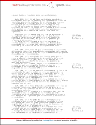 Biblioteca del Congreso Nacional de Chile - www.leychile.cl - documento generado el 06-Abr-2015
o preso hubiere formulado ante sus aprehensores.
Art. 285. (307) Si el juez que hubiere expedido el
mandamiento sabe que la persona cuya aprehensión ordena se
encuentra gravemente enferma, de tal manera que no pueda
trasladársele a la cárcel sin peligro, adoptará las
medidas que estime convenientes para evitar la fuga.
Si la enfermedad no fuere conocida del juez, el
encargado de cumplir la orden no la llevará a efecto hasta
darle parte; pero tomará entre tanto las precauciones
convenientes para impedir la fuga del que debe ser
capturado.
Artículo 286.- Siempre que se trate de aprehender a LEY 18857
un empleado público o a un individuo de las Fuerzas ART QUINTO
Armadas o Carabineros, se dará aviso , al tiempo de N° 30
expedirse el mandamiento, al jefe de la persona que VER NOTA 1.1
se manda a aprehender.
Si esta persona tuviere a su cargo caudales o
efectos públicos, se llenarán además las formalidades
prescritas por las leyes del ramo para asegurar dichos
caudales y la formación de la correspondiente cuenta.
Art. 287. (309) Todo el que aprehendiere a un presunto
delincuente tomará las precauciones necesarias para impedir
que haga en su persona o en su traje alteraciones que puedan
dificultar su reconocimiento.
Art. 288. (310) Cualquier resistencia para que se
lleve a efecto el mandamiento de detención o de prisión
expedido conforme a la ley, autoriza el empleo de la
fuerza con el solo objeto de asegurar la persona que
deba ser aprehendida.
Podrá el juez, además, decretar el allanamiento de LEY 18857
la casa en que haya sospecha fundada de que se ART QUINTO
encuentre; y se procederá entonces con arreglo a lo N° 31
dispuesto en los artículos 173 y 174. VER NOTA 1.1
Art. 289. (311) Si se temiere fundadamente la fuga o la
resistencia de aquel a quien se trata de aprehender, se
podrá, con el objeto de asegurar su persona, emplear la
fuerza antes de intimar el mandamiento; pero en tal caso
deberá hacerse la intimación tan pronto como cese el
peligro de la fuga o resistencia.
La fuerza pública civil o militar, estará obligada a
prestar su auxilo inmediatamente que sea requerida al efecto
por cualquier persona que le presente el mandamiento
expedido por el juez.
Art. 290. (312) Todo individuo aprehendido por orden de
autoridad competente, será conducido en el acto a la
cárcel o al lugar público de detención que el respectivo
mandamiento señalare.
Al recibirlo, el alcaide o el encargado del lugar de
detención o prisión copiará en su registro la orden
transcrita en dicho mandamiento o el mandamiento mismo, y
hará mención de la persona que ha conducido o aprehendido
al individuo.
Art. 291. (313) El jefe de un establecimiento que
recibiere a una persona en calidad de detenido o preso,
dará parte del hecho al juez competente inmediatamente
después del ingreso o, si no fuere hora de despacho, en
la primera hora de la audiencia próxima.
Si la aprehensión hubiere sido efectuada sin orden LEY 18857
judicial por un particular, por un Alcalde o por la ART QUINTO
policía, el detenido será puesto a disposición del juez N° 32
al tiempo de comunicarle la detención. Si ésta hubiere VER NOTA 1.1
sido decretada por un Intendente o Gobernador, el
 