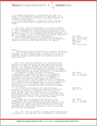 Biblioteca del Congreso Nacional de Chile - www.leychile.cl - documento generado el 06-Abr-2015
el inculpado será puesto a disposición del juez, con
todos los antecedentes relativos a la detención, en el
el menor plazo posible; el cual nunca podrá exceder de
cuarenta y ocho horas.
El individuo detenido o preso por orden judicial,
queda por el mismo hecho a dispoción del juez de la
causa.
Art. 292. (314) Los detenidos y los presos estarán,
en cuanto sea posible, separados los unos de los otros.
Si la separación no fuere posible, dispondrá el juez
de que no se reúnan en un mismo departamento personas de
diferente sexo, ni los procesados de un mismo proceso, y de
que los jóvenes y los no reincidentes se hallen separados
de los de edad madura y de los reincidentes. LEY 18857
Para la distribución de los detenidos y presos se Art. quinto Nº33
tendrá en cuenta el grado de educación de los mismos, su D.O. 06.12.1989
edad y la naturaleza del delito que se les imputa. NOTA 1.1
Ley 19047
Art. 9
D.O. 14.02.1991
NOTA 1.1
Las modificaciones introducidas al presente Código por
la Ley N° 18.857, publicada en el Diario Oficial de 6 de
Diciembre de 1989, rigen, según lo dispone su artículo
vigésimo, noventa días después de su publicación en el
Diario Oficial.
Art. 293. (315) La detención, así como la prisión
preventiva, debe efectuarse de modo que se moleste la
persona o se dañe la reputación del procesado lo menos
posible. La libertad de éste será restringida en los
límites estrictamente necesarios para mantener el orden
del establecimiento y para asegurar su persona e impedir
las comunicaciones que puedan entorpecer la investigación.
El detenido o preso, aunque se encuentre LEY 19567
incomunicado, tiene derecho a que, en su presencia, Art. 1º g) Nº1
a la mayor brevedad y por los medios más expeditos D.O. 01.07.1998
posibles se informe a su familia, a su abogado o a
la persona que indique, del hecho y la causa de su
detención o prisión. El aviso deberá darlo el encargado
de la guardia del recinto policial al cual fue conducido,
o el secretario del tribunal ante el cual fue puesto a
disposición, si no se hubiere dado con anterioridad.
Los funcionarios señalados dejarán constancia de haber
dado el aviso.
El funcionario encargado del establecimiento LEY 19047
policial o carcelario en que se encuentre el detenido Art.5°, 4)
antes de ser puesto a disposición del tribunal, no
podrá rehusar que éste conferencie con su abogado en
presencia de aquél, hasta por treinta minutos cada día,
exclusivamente sobre el trato recibido, las condiciones
de su detención y sobre los derechos que puedan
asistirle.
La negativa o el retardo injustificado en el LEY 19567
cumplimiento de lo establecido en los dos incisos Art. 1º g) Nº2
precedentes serán sancionados disciplinariamente con la D.O. 01.07.1998
suspensión del cargo, en cualquiera de sus grados, por
la respectiva superioridad de la institución a la cual
pertenezca el funcionario infractor o por la autoridad
judicial que corresponda.
Art. 294. (316) El detenido o preso tendrá derecho para
procurarse, a sus expensas, las comodidades y ocupaciones
 