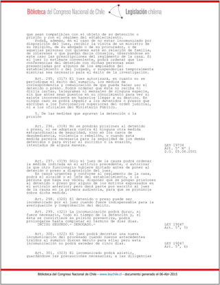 Biblioteca del Congreso Nacional de Chile - www.leychile.cl - documento generado el 06-Abr-2015
que sean compatibles con el objeto de su detención o
prisión y con el régimen del establecimiento.
Podrá, además, en el caso de no estar incomunicado por
disposición del juez, recibir la visita de un ministro de
su religión, de su abogado o de su procurador, o de
aquellas personas con quienes esté en relación de familia,
de intereses o que puedan darle consejos, observándose en
este caso las prescripciones del reglamento de la casa. Si
el juez lo estimare conveniente, podrá ordenar que las
conferencias del detenido con dichas personas sean
presenciadas por algunos de los empleados del
establecimiento o del juzgado, o suspenderlas temporalmente
mientras sea necesario para el éxito de la investigación.
Art. 295. (317) El juez autorizará, en cuanto no se
perjudique el éxito del sumario, los medios de
correspondencia y comunicación de que pueda hacer uso el
detenido o preso. Podrá ordenar que éste no reciba ni
dirija cartas, telegramas ni mensajes de ninguna especie,
sin que antes sean puestos en su conocimiento para ver si
existe inconveniente en hacerlos llegar a su destino. En
ningún caso se podrá impedir a los detenidos o presos que
escriban a los funcionarios superiores del orden judicial,
ni a los oficiales del Ministerio Público.
5. De las medidas que agravan la detención o la
prisión
Art. 296. (318) No se pondrán prisiones al detenido
o preso, ni se adoptará contra él ninguna otra medida
extraordinaria de seguridad, sino en los casos de
desobediencia, violencia o rebelión, o cuando esta
medida parezca necesaria para la seguridad de los demás
detenidos o para evitar el suicidio o la evasión,
intentados de alguna manera. LEY 19734
Art. 5º Nº 1
D.O. 05.06.2001
Art. 297. (319) Sólo el juez de la causa podrá ordenar
la medida indicada en el artículo precedente, o autorizar
la que otro funcionario hubiere dictado antes de poner al
detenido o preso a disposición del juez.
En casos urgentes y conforme al reglamento de la casa,
podrá el alcaide o el jefe del establecimiento, o la
persona que haga sus veces, disponer que se pongan prisiones
al detenido o preso por alguno de los motivos expresados en
el artículo anterior; pero dará parte por escrito al juez
de la causa en la primera audiencia, para que se pronuncie
sobre dicha medida.
Art. 298. (320) El detenido o preso puede ser
incomunicado por el juez cuando fuere indispensable para la
averiguación y comprobación del delito.
Art. 299. (321) La incomunicación podrá durar, si
fuere necesario, todo el tiempo de la detención y, si
ésta se convirtiere en prisión preventiva, podrá
prolongarse hasta completar el término de diez días.
INCISO SEGUNDO.- DEROGADO.- LEY 19047
Art. 5°, 5)
Art. 300. (322) El juez podrá decretar una nueva
incomunicación del procesado cuando nuevos antecedentes
traídos al sumario dieren mérito para ella; pero esta
incomunicación no podrá exceder de cinco días. LEY 19047
Art. 5°, 6)
Art. 301. (323) El incomunicado podrá asistir,
guardándose las precauciones necesarias, a las diligencias
 