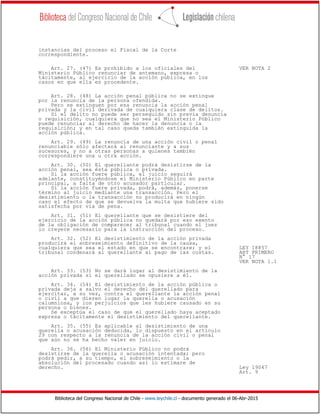 Biblioteca del Congreso Nacional de Chile - www.leychile.cl - documento generado el 06-Abr-2015
instancias del proceso el Fiscal de la Corte
correspondiente.
Art. 27. (47) Es prohibido a los oficiales del VER NOTA 2
Ministerio Público renunciar de antemano, expresa o
tácitamente, al ejercicio de la acción pública, en los
casos en que ella es procedente.
Art. 28. (48) La acción penal pública no se extingue
por la renuncia de la persona ofendida.
Pero se extinguen por esa renuncia la acción penal
privada y la civil derivada de cualquiera clase de delitos.
Si el delito no puede ser perseguido sin previa denuncia
o requisición, cualquiera que no sea el Ministerio Público
puede renunciar al derecho de hacer la denuncia o la
requisición; y en tal caso queda también extinguida la
acción pública.
Art. 29. (49) La renuncia de una acción civil o penal
renunciable sólo afectará al renunciante y a sus
sucesores, y no a otras personas a quienes también
correspondiere una u otra acción.
Art. 30. (50) El querellante podrá desistirse de la
acción penal, sea ésta pública o privada.
Si la acción fuere pública, el juicio seguirá
adelante, constituyéndose el Ministerio Público en parte
principal, a falta de otro acusador particular.
Si la acción fuere privada, podrá, además, ponerse
término al juicio mediante una transacción. Pero el
desistimiento o la transacción no producirá en ningún
caso el efecto de que se devuelva la multa que hubiere sido
satisfecha por vía de pena.
Art. 31. (51) El querellante que se desistiere del
ejercicio de la acción pública no quedará por eso exento
de la obligación de comparecer al tribunal cuando el juez
lo creyere necesario para la instrucción del proceso.
Art. 32. (52) El desistimiento de la acción privada
producirá el sobreseimiento definitivo de la causa,
cualquiera que sea el estado en que se encontrare; y el LEY 18857
tribunal condenará al querellante al pago de las costas. ART PRIMERO
N° 17
VER NOTA 1.1
Art. 33. (53) No se dará lugar al desistimiento de la
acción privada si el querellado se opusiere a él.
Art. 34. (54) El desistimiento de la acción pública o
privada deja a salvo el derecho del querellado para
ejercitar, a su vez, contra el querellante la acción penal
o civil a que dieren lugar la querella o acusación
calumniosa, y los perjuicios que les hubiere causado en su
persona o bienes.
Se exceptúa el caso de que el querellado haya aceptado
expresa o tácitamente el desistimiento del querellante.
Art. 35. (55) Es aplicable al desistimiento de una
querella o acusación deducida, lo dispuesto en el artículo
29 con respecto a la renuncia de la acción civil o penal
que aún no se ha hecho valer en juicio.
Art. 36. (56) El Ministerio Público no podrá
desistirse de la querella o acusación intentada; pero
podrá pedir, a su tiempo, el sobreseimiento o la
absolución del procesado cuando así lo estimare de
derecho. Ley 19047
Art. 9
 
