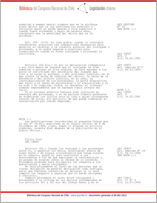 Biblioteca del Congreso Nacional de Chile - www.leychile.cl - documento generado el 06-Abr-2015
sometido a examen mental siempre que se le atribuya ART SEPTIMO
algún delito que la ley sanciones con presidio o N° 16
reclusión mayor en grado máximo u otra superior; o VER NOTA 1.1
cuando fuere sordomudo o mayor de setenta años,
cualquiera sea la penalidad del delito que se le
atribuye.
Art. 350. (373). El juez podrá, cuando lo considere
conveniente, practicar las indagaciones necesarias para
apreciar el carácter y la conducta anterior del inculpado o
procesado, y no podrá negarse a practicar esta
investigación cuando el mismo inculpado o procesado la
solicitare. Ley 19047
Art. 9
D.O. 14.02.1991
Artículo 350 bis.- Si por la declaración indagatoria LEY 18857
o por otro medio se supiere que el inculpado ha sido Art. séptimo Nº17
sometido a proceso en otra ocasión, se hará agregar a los D.O. 06.12.1989
autos un certificado del secretario del Juzgado que
tuvo a su cargo el proceso, o del archivero judicial, en el
que conste la fecha de comisión del delito, la fecha de la
sentencia o del archivo judicial, en su caso, la
individualización de los procesados, la parte dispositiva
del fallo y el hecho de encontrarse o no ejecutoriado y si
ha sido o no cumplida. Podrá, no obstante, el tribunal
ordenar expresamente que se agregue copia íntegra del
fallo. NOTA 1.1
Si el proceso anterior hubiere sido instruido en Ley 19047
rebeldía del procesado, o si se hallare todavía pendiente Art. 9
se acumularán los juicios ante el juez a quien corresponda D.O. 14.02.1991
conocer de ellos, sin perjuicio de que pueda ordenarse su
sustanciación por cuerda separada.
NOTA 1.1
Las modificaciones introducidas al presente Código por
la Ley N° 18.857, publicada en el Diario Oficial de 6 de
Diciembre de 1989, rigen, según lo dispone su artículo
vigésimo, noventa días después de su publicación en el
Diario Oficial.
Título VIII
DEL CAREO
Artículo 351.- Cuando los testigos o los procesados LEY 18857
entre sí, o aquéllos con éstos, discordaren acerca de Art. séptimo Nº 18
algún hecho o de alguna circunstancia que tenga interés D.O. 06.12.1989
en el sumario, podrá el juez confrontar a los VER NOTA 1.1
discordantes a fin de que expliquen la contradicción o
se pongan de acuerdo sobre la verdad de lo sucedido.
Procederá asimismo esta diligencia con respecto a los
querellantes y meros inculpados.
No será procedente el careo de las personas que no
tienen obligación de prestar declaración como testigos,
salvo que hubieren consentido en declarar ni lo será
tampoco con respecto a aquellas que no están obligadas
a concurrir.
Tampoco procederá el careo entre inculpados o LEY 19617
procesados y la víctima en los delitos contemplados en Art. 3º Nº 6
los artículos 361 a 367 bis del Código Penal y en el D.O. 12.07.1999
 