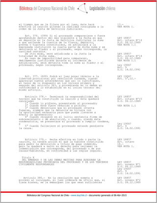 Biblioteca del Congreso Nacional de Chile - www.leychile.cl - documento generado el 06-Abr-2015
el tiempo que se le fijare por el juez, éste hará 13.-
efectiva la caución girando la cantidad consignada a la VER NOTA 1.
orden de la Junta de Servicios Judiciales.
Art. 376. (399) Si el procesado compareciere o fuere
aprehendido dentro del mes siguiente a la fecha en que LEY 18857
se deposite en la Junta de Servicios Judiciales la suma Art. octavo Nº14
a que asciende la cuantía de la fianza, depósito, D.O. 06.12.1989
prenda o hipoteca constituidos, se adjudicará a la VER NOTA 1.1
expresada institución la cuarta parte de dicha suma y se
devolverá al fiador o al procesado, según corresponda, la
cantidad restante.
De otro modo, será adjudicada a la Junta la LEY 18857
totalidad de dicha suma. Art. octavo Nº14
En caso de imposibilidad para comparecer, D.O. 06.12.1989
debidamente justificada durante el incidente de VER NOTA 1.1
adjudicación, será devuelta toda la suma al fiador o al
procesado, según corresponda. Ley 19047
Art. 9
D.O. 14.02.1991
Art. 377. (400) Podrá el juez poner término a la LEY 19047
libertad provisional por resolución fundada, cuando Art. 5°,12.-
aparezcan nuevos antecedentes que así lo justifiquen,
al tenor de lo dispuesto en los incisos primero y
segundo del artículo 363, y procediendo en lo demás en
conformidad a lo establecido en el inciso tercero del
mismo artículo.
Artículo 378.- Terminará la responsabilidad del LEY 18857
tercero que ha constituido la caución y ésta quedará Art. octavo Nº15
cancelada: D.O. 06.12.1989
1° Cuando lo pidiere, presentando al procesado;
2° Cuando éste fuere reducido a prisión; VER NOTA 1.1
3° Cuando denunciare que el procesado intenta
fugarse, siempre que la denuncia se hiciere con
la oportunidad necesaria para que pueda llevarse a
efecto la aprehensión;
4° Cuando recayere en el juicio sentencia firme de
sobreseimiento o de absolución, o cuando, siendo ésta
condenatoria, se presentare el procesado a cumplir condena,
y Ley 19047
5° Cuando falleciere el procesado estando pendiente Art. 9
la causa. D.O. 14.02.1991
Artículo 379.- Hecha efectiva en todo o parte la LEY 18857
caución, no tendrá acción el que la hubiere constituido Art. octavo
para pedir la devolución a título de pago indebido, 16.-
pero le quedará a salvo su derecho para reclamar la VER NOTA 1.
indemnización que corresponda, del procesado o de sus
causas-habientes, en conformidad a las reglas legales.
Título X
DEL EMBARGO Y DE LAS DEMAS MEDIDAS PARA ASEGURAR LA
RESPONSABILIDAD PECUNIARIA DEL PROCESADO Y DE LOS TERCEROS LEY 18857
CIVILMENTE RESPONSABLES Art. noveno Nº1
D.O. 06.12.1989
Ley 19047
Art. 9
D.O. 14.02.1991
Artículo 380.- En la resolución que someta a LEY 18857
proceso al inculpado, el juez ordenará de oficio que, si Art. noveno Nº2
tiene bienes, se le embarguen los que sean suficientes D.O. 06.12.1989
 