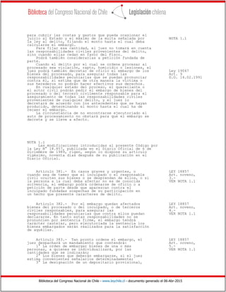 Biblioteca del Congreso Nacional de Chile - www.leychile.cl - documento generado el 06-Abr-2015
para cubrir las costas y gastos que pueda ocasionar el
juicio al Estado y el máximo de la multa señalada por NOTA 1.1
la ley al delito, fijando el monto hasta el cual deba
calcularse el embargo.
Para fijar esa cantidad, el juez no tomará en cuenta
las responsabilidades civiles provenientes del delito,
sino cuando ellas cedan en favor del Fisco.
Podrá también considerarlas a petición fundada de
parte.
Cuando el delito por el cual se ordene procesar al
procesado sea violación, rapto, homicidio o lesiones, el
juez podrá también decretar de oficio el embargo de los Ley 19047
bienes del procesado, para asegurar todas las Art. 9
responsabilidades pecuniarias que se puedan pronunciar D.O. 14.02.1991
contra él, si estima que de otra manera la víctima o
sus herederos no podrán hacer efectivos sus derechos.
En cualquier estado del proceso, el querellante o
el actor civil podrán pedir el embargo de bienes del
procesado o del tercero civilmente responsable para el
aseguramiento de todas las responsabilidades civiles
provenientes de cualquier delito, y el juez lo
decretará de acuerdo con los antecedentes que se hayan
producido, determinando el monto hasta el cual ha de
recaer el embargo.
La circunstancia de no encontrarse ejecutoriado el
auto de procesamiento no obstará para que el embargo se
decrete y se lleve a efecto.
NOTA 1.1
Las modificaciones introducidas al presente Código por
la Ley N° 18.857, publicada en el Diario Oficial de 6 de
Diciembre de 1989, rigen, según lo dispone su artículo
vigésimo, noventa días después de su publicación en el
Diario Oficial.
Artículo 381.- En casos graves y urgentes, o LEY 18857
cuando sea de temer que el inculpado o el responsable Art. noveno,
civil oculten sus bienes o se desprendan de ellos, o si 3.-
la persona a la cual deba afectar no es de conocida VER NOTA 1.1
solvencia, el embargo podrá ordenarse de oficio o a
petición de parte desde que aparezcan contra el
inculpado fundadas sospechas de su participación en
un hecho que presente caracteres de delito.
Artículo 382.- Por el embargo quedan afectados LEY 18857
bienes del procesado o del inculpado, o de terceros Art. noveno,
civiles responsables, para asegurar las 4.-
responsabilidades pecuniarias que contra ellos puedan VER NOTA 1.1
declararse. En tanto estas responsabilidades no se
pronuncien por sentencia firme, el embargo tendrá
carácter cautelar, pero ejecutoriada la sentencia los
bienes embargados serán realizados para la satisfacción
de aquéllas.
Artículo 383.- Tan pronto ordene el embargo, el LEY 18857
juez despachará un mandamiento que contendrá: Art. noveno,
1° La orden de embargar bienes de una o más 5.-
personas, a quienes se individualizará, por las VER NOTA 1.1
cantidades que se indicarán;
2° Los bienes que deberán embargarse, si el juez
estima convenientes señalarlos determinadamente;
3° La designación de un depositario provisional,
 