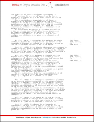 Biblioteca del Congreso Nacional de Chile - www.leychile.cl - documento generado el 06-Abr-2015
que podrá ser el propio inculpado o procesado, y
4° La orden de prestar el auxilio de la fuerza
pública al ministro de fe o al depositario, en caso de
que la soliciten.
Con el mandamiento despachado por el juez, el
ministro de fe procederá al embargo de los bienes
determinados en él y en seguida notificará al afectado,
personalmente si es habido, por cédula si, no siéndolo,
se conoce su domicilio o morada, y si ésta es
desconocida, mediante un aviso que se insertará en el
estado diario.
El mandamiento de embargo y las demás diligencias
a que se refiere este Título deberán ser practicados
en cuaderno separado por el receptor, o por el
funcionario del tribunal o de policía que el juez
designe como ministro de fe para estos efectos en el
proceso.
Artículo 384.- El mandamiento de embargo decretado LEY 18857
contra los bienes de la mujer casada, no divorciada ni Art. noveno,
separada de bienes, se trabará en sus bienes propios, en 6.-
los de la sociedad conyugal o en los de ambos. VER NOTA 1.1
Art. 385. (408) Si los bienes embargados consistieren en
dinero efectivo, efectos públicos, créditos realizables en
el acto, alhajas de oro, plata o pedrería, se depositarán
en un banco o en poder de la persona que el juez designe y
quedarán dichos bienes a disposición de éste.
Art. 386. (409) Si el embargo se trabare en otros LEY 18857
bienes muebles, no semovientes, o en frutos y rentas Art. noveno,
embargables, el ministro de fe encargado del embargo los 7.-
entregará bajo inventario al depositario.
El depositario firmará la diligencia de recibo, VER NOTA 1.1
obligándose a conservar los bienes a disposición del
juez que conozca de la causa y, en caso de pérdida, a
pagar la cantidad a que ascendiere el valor de lo
depositado, sin perjuicio de la responsabilidad criminal
en que pudiere incurrir.
El depositario podrá recoger y conservar en su poder
los bienes embargados, o dejarlos bajo su
responsabilidad en poder del procesado.
El juez determinará, bajo su responsabilidad, si el
depositario ha de afianzar el buen cumplimiento del
cargo, y el importe de la fianza, en su caso.
Art. 387. (410) Si se embargaren sementeras, plantíos
o, en general, frutos pendientes o algún establecimiento
industrial o mercantil, podrá el juez decretar, cuando,
atendidas las cirunstancias, lo creyere conveniente, que
continúe administrándolos el procesado por sí o por medio
de la persona que designe.
Si el procesado conservare la administración, el juez
le nombrará un interventor que lleve cuenta y razón de los
frutos que se perciban y consuman. Si el juez determinare
nombrar un administrador, éste afianzará el buen
desempeño de su cargo, y el procesado podrá nombrar un
interventor.
Art. 388. (411) En los casos de los dos artículos
anteriores, cesará el embargo tan pronto como los frutos
percibidos alcancen a una suma equivalente a la cantidad
fijada por el juez en conformidad al artículo 380.
Art. 389. (412) El embargo de un inmueble no
comprende el de sus frutos o rentas; salvo el caso de
que, no siendo suficiente el valor del inmueble, el juez
determine expresamente que se extienda a todos o a una
parte de ellos.
 