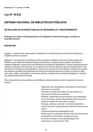 Publicada D.O. 11 ene/010 - Nº 27894




Ley Nº 18.632


SISTEMA NACIONAL DE BIBLIOTECAS PÚBLICAS

SE DECLARA DE INTERÉS PÚBLICO SU DESARROLLO Y MANTENIMIENTO


El Senado y la Cámara de Representantes de la República Oriental del Uruguay, reunidos en
Asamblea General,



DECRETAN:


Artículo 1º.- Declárase de interés público el desarrollo y el mantenimiento de los servicios bibliotecarios
dirigidos al público en general.

Artículo 2º.- Se entenderá por bibliotecas públicas aquellas unidades de información dependientes del
Estado y de los Gobiernos Departamentales que presenten un carácter social, gratuito, democrático e
integrador destinado a prestar servicios bibliotecarios de extensión bibliotecaria y cultural a toda persona que
requiera la utilización de los mismos. Es un espacio primordial de integración social y de participación cívica,
de promoción de todas las potencialidades humanas y de construcción de ciudadanía, basado en la equidad
que asegure la igualdad de posibilidades de acceso para todas las personas sin tener en cuenta su edad,
raza, sexo, religión, nacionalidad, convicciones políticas, condición social, residencia geográfica o cualquier
otra diferencia que exista entre ellas.

Para el logro efectivo de sus objetivos, las bibliotecas públicas deberán cumplir las siguientes funciones
básicas:

                                                  Responder a las necesidades y demandas de información y
-
                                                  lectura de la comunidad.
                                                  Promover el acceso democrático y el uso gratuito a la
-
                                                  información de todos los ciudadanos.
                                                  Planificar y desarrollar servicios acordes a las necesidades
-                                                 de la comunidad y de las particularidades de los usuarios a
                                                  través de estudios de comunidad y usuarios.
                                                  Rescatar, preservar, promover y transmitir el patrimonio
-                                                 cultural tanto para las generaciones presentes como para las
                                                  futuras.
-                                                 Conservar el patrimonio bibliográfico local.
                                                  Brindar apoyo a la educación formal e informal, promoviendo
-
                                                  la educación y la formación a lo largo de la vida.
                                                  Favorecer el acceso y el uso de tecnologías de la
-
                                                  información y la comunicación (TIC).



                                                      1/6
 