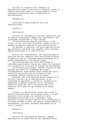 Artículo 44. Excepción del abandono. La
Administración podrá no declarar el abandono, cuando la
cuestión suscitada afecte al interés general o fuera
conveniente continuarla para su definición y
esclarecimiento.

     CAPITULO III

     Publicidad y ejecutividad de los actos
administrativos

     Párrafo 1º

     Notificación

     Artículo 45. Procedencia. Los actos administrativos
de efectos individuales, deberán ser notificados a los
interesados conteniendo su texto íntegro.
     Las notificaciones deberán practicarse, a más
tardar, en los cinco días siguientes a aquél en que ha
quedado totalmente tramitado el acto administrativo.
     No obstante lo anterior, los actos administrativos
que afectaren a personas cuyo paradero fuere ignorado,
deberán publicarse en el Diario Oficial.

     Artículo 46. Procedimiento. Las notificaciones se
harán por escrito, mediante carta certificada dirigida
al domicilio que el interesado hubiere designado en su
primera presentación o con posterioridad.
     Las notificaciones por carta certificada se
entenderán practicadas a contar del tercer día siguiente
a su recepción en la oficina de Correos que corresponda.
     Las notificaciones podrán, también, hacerse de modo
personal por medio de un empleado del órgano
correspondiente, quien dejará copia íntegra del acto o
resolución que se notifica en el domicilio del
interesado, dejando constancia de tal hecho.
     Asimismo, las notificaciones podrán hacerse en la
oficina o servicio de la Administración, si el
interesado se apersonare a recibirla, firmando en el
expediente la debida recepción. Si el interesado
requiriere copia del acto o resolución que se le
notifica, se le dará sin más trámite en el mismo
momento.

     Artículo 47. Notificación tácita. Aun cuando no
hubiere sido practicada notificación alguna, o la que
existiere fuere viciada, se entenderá el acto
debidamente notificado si el interesado a quien
afectare, hiciere cualquier gestión en el procedimiento,
con posterioridad al acto, que suponga necesariamente su
conocimiento, sin haber reclamado previamente de su
falta o nulidad.

     Párrafo 2º

     Publicación

     Artículo 48. Obligación de publicar. Deberán
publicarse en el Diario Oficial los siguientes actos
 