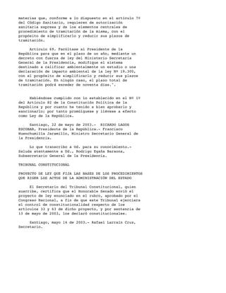 materias que, conforme a lo dispuesto en el artículo 7º
del Código Sanitario, requieren de autorización
sanitaria expresa y de los elementos centrales de
procedimiento de tramitación de la misma, con el
propósito de simplificarlo y reducir sus plazos de
tramitación.

     Artículo 69. Facúltase al Presidente de la
República para que en el plazo de un año, mediante un
decreto con fuerza de ley del Ministerio Secretaría
General de la Presidencia, modifique el sistema
destinado a calificar ambientalmente un estudio o una
declaración de impacto ambiental de la ley Nº 19.300,
con el propósito de simplificarlo y reducir sus plazos
de tramitación. En ningún caso, el plazo total de
tramitación podrá exceder de noventa días.".


     Habiéndose cumplido con lo establecido en el Nº 1º
del Artículo 82 de la Constitución Política de la
República y por cuanto he tenido a bien aprobarlo y
sancionarlo; por tanto promúlguese y llévese a efecto
como Ley de la República.

     Santiago, 22 de mayo de 2003.- RICARDO LAGOS
ESCOBAR, Presidente de la República.- Francisco
Huenchumilla Jaramillo, Ministro Secretario General de
la Presidencia.

     Lo que transcribo a Ud. para su conocimiento.-
Saluda atentamente a Ud., Rodrigo Egaña Baraona,
Subsecretario General de la Presidencia.

TRIBUNAL CONSTITUCIONAL

PROYECTO DE LEY QUE FIJA LAS BASES DE LOS PROCEDIMIENTOS
QUE RIGEN LOS ACTOS DE LA ADMINISTRACIÓN DEL ESTADO

     El Secretario del Tribunal Constitucional, quien
suscribe, certifica que el Honorable Senado envió el
proyecto de ley enunciado en el rubro, aprobado por el
Congreso Nacional, a fin de que este Tribunal ejerciera
el control de constitucionalidad respecto de los
artículos 33 y 63 de dicho proyecto, y por sentencia de
13 de mayo de 2003, los declaró constitucionales.

     Santiago, mayo 14 de 2003.- Rafael Larraín Cruz,
Secretario.
 