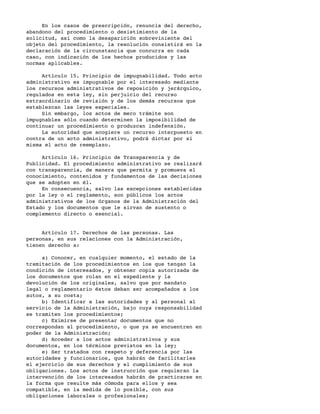 En los casos de prescripción, renuncia del derecho,
abandono del procedimiento o desistimiento de la
solicitud, así como la desaparición sobreviniente del
objeto del procedimiento, la resolución consistirá en la
declaración de la circunstancia que concurra en cada
caso, con indicación de los hechos producidos y las
normas aplicables.

     Artículo 15. Principio de impugnabilidad. Todo acto
administrativo es impugnable por el interesado mediante
los recursos administrativos de reposición y jerárquico,
regulados en esta ley, sin perjuicio del recurso
extraordinario de revisión y de los demás recursos que
establezcan las leyes especiales.
     Sin embargo, los actos de mero trámite son
impugnables sólo cuando determinen la imposibilidad de
continuar un procedimiento o produzcan indefensión.
     La autoridad que acogiere un recurso interpuesto en
contra de un acto administrativo, podrá dictar por sí
misma el acto de reemplazo.

     Artículo 16. Principio de Transparencia y de
Publicidad. El procedimiento administrativo se realizará
con transparencia, de manera que permita y promueva el
conocimiento, contenidos y fundamentos de las decisiones
que se adopten en él.
     En consecuencia, salvo las excepciones establecidas
por la ley o el reglamento, son públicos los actos
administrativos de los órganos de la Administración del
Estado y los documentos que le sirvan de sustento o
complemento directo o esencial.


     Artículo 17. Derechos de las personas. Las
personas, en sus relaciones con la Administración,
tienen derecho a:

     a) Conocer, en cualquier momento, el estado de la
tramitación de los procedimientos en los que tengan la
condición de interesados, y obtener copia autorizada de
los documentos que rolan en el expediente y la
devolución de los originales, salvo que por mandato
legal o reglamentario éstos deban ser acompañados a los
autos, a su costa;
     b) Identificar a las autoridades y al personal al
servicio de la Administración, bajo cuya responsabilidad
se tramiten los procedimientos;
     c) Eximirse de presentar documentos que no
correspondan al procedimiento, o que ya se encuentren en
poder de la Administración;
     d) Acceder a los actos administrativos y sus
documentos, en los términos previstos en la ley;
     e) Ser tratados con respeto y deferencia por las
autoridades y funcionarios, que habrán de facilitarles
el ejercicio de sus derechos y el cumplimiento de sus
obligaciones. Los actos de instrucción que requieran la
intervención de los interesados habrán de practicarse en
la forma que resulte más cómoda para ellos y sea
compatible, en la medida de lo posible, con sus
obligaciones laborales o profesionales;
 
