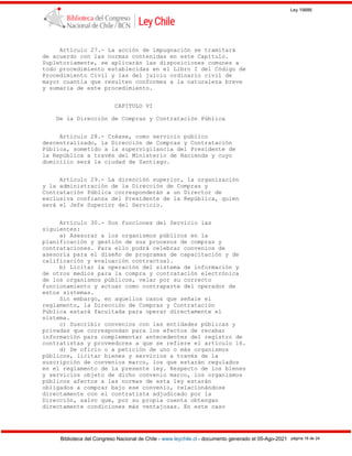 Ley 19886
Biblioteca del Congreso Nacional de Chile - www.leychile.cl - documento generado el 05-Ago-2021 página 16 de 24
Artículo 27.- La acción de impugnación se tramitará
de acuerdo con las normas contenidas en este Capítulo.
Supletoriamente, se aplicarán las disposiciones comunes a
todo procedimiento establecidas en el Libro I del Código de
Procedimiento Civil y las del juicio ordinario civil de
mayor cuantía que resulten conformes a la naturaleza breve
y sumaria de este procedimiento.
CAPITULO VI
De la Dirección de Compras y Contratación Pública
Artículo 28.- Créase, como servicio público
descentralizado, la Dirección de Compras y Contratación
Pública, sometido a la supervigilancia del Presidente de
la República a través del Ministerio de Hacienda y cuyo
domicilio será la ciudad de Santiago.
Artículo 29.- La dirección superior, la organización
y la administración de la Dirección de Compras y
Contratación Pública corresponderán a un Director de
exclusiva confianza del Presidente de la República, quien
será el Jefe Superior del Servicio.
Artículo 30.- Son funciones del Servicio las
siguientes:
a) Asesorar a los organismos públicos en la
planificación y gestión de sus procesos de compras y
contrataciones. Para ello podrá celebrar convenios de
asesoría para el diseño de programas de capacitación y de
calificación y evaluación contractual.
b) Licitar la operación del sistema de información y
de otros medios para la compra y contratación electrónica
de los organismos públicos, velar por su correcto
funcionamiento y actuar como contraparte del operador de
estos sistemas.
Sin embargo, en aquellos casos que señale el
reglamento, la Dirección de Compras y Contratación
Pública estará facultada para operar directamente el
sistema.
c) Suscribir convenios con las entidades públicas y
privadas que correspondan para los efectos de recabar
información para complementar antecedentes del registro de
contratistas y proveedores a que se refiere el artículo 16.
d) De oficio o a petición de uno o más organismos
públicos, licitar bienes y servicios a través de la
suscripción de convenios marco, los que estarán regulados
en el reglamento de la presente ley. Respecto de los bienes
y servicios objeto de dicho convenio marco, los organismos
públicos afectos a las normas de esta ley estarán
obligados a comprar bajo ese convenio, relacionándose
directamente con el contratista adjudicado por la
Dirección, salvo que, por su propia cuenta obtengan
directamente condiciones más ventajosas. En este caso
 