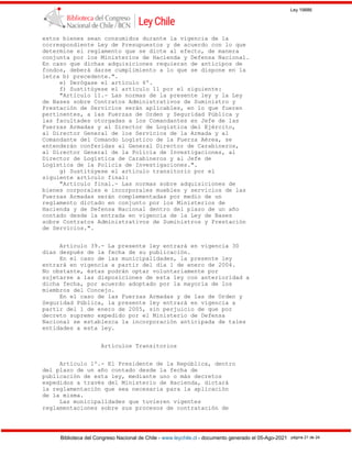 Ley 19886
Biblioteca del Congreso Nacional de Chile - www.leychile.cl - documento generado el 05-Ago-2021 página 21 de 24
estos bienes sean consumidos durante la vigencia de la
correspondiente Ley de Presupuestos y de acuerdo con lo que
determine el reglamento que se dicte al efecto, de manera
conjunta por los Ministerios de Hacienda y Defensa Nacional.
En caso que dichas adquisiciones requieran de anticipos de
fondos, deberá darse cumplimiento a lo que se dispone en la
letra b) precedente.".
e) Derógase el artículo 6º.
f) Sustitúyese el artículo 11 por el siguiente:
"Artículo 11.- Las normas de la presente ley y la Ley
de Bases sobre Contratos Administrativos de Suministro y
Prestación de Servicios serán aplicables, en lo que fueren
pertinentes, a las Fuerzas de Orden y Seguridad Pública y
las facultades otorgadas a los Comandantes en Jefe de las
Fuerzas Armadas y al Director de Logística del Ejército,
al Director General de los Servicios de la Armada y al
Comandante del Comando Logístico de la Fuerza Aérea, se
entenderán conferidas al General Director de Carabineros,
al Director General de la Policía de Investigaciones, al
Director de Logística de Carabineros y al Jefe de
Logística de la Policía de Investigaciones.".
g) Sustitúyese el artículo transitorio por el
siguiente artículo final:
"Artículo final.- Las normas sobre adquisiciones de
bienes corporales e incorporales muebles y servicios de las
Fuerzas Armadas serán complementadas por medio de un
reglamento dictado en conjunto por los Ministerios de
Hacienda y de Defensa Nacional dentro del plazo de un año
contado desde la entrada en vigencia de la Ley de Bases
sobre Contratos Administrativos de Suministros y Prestación
de Servicios.".
Artículo 39.- La presente ley entrará en vigencia 30
días después de la fecha de su publicación.
En el caso de las municipalidades, la presente ley
entrará en vigencia a partir del día 1 de enero de 2004.
No obstante, éstas podrán optar voluntariamente por
sujetarse a las disposiciones de esta ley con anterioridad a
dicha fecha, por acuerdo adoptado por la mayoría de los
miembros del Concejo.
En el caso de las Fuerzas Armadas y de las de Orden y
Seguridad Pública, la presente ley entrará en vigencia a
partir del 1 de enero de 2005, sin perjuicio de que por
decreto supremo expedido por el Ministerio de Defensa
Nacional se establezca la incorporación anticipada de tales
entidades a esta ley.
Artículos Transitorios
Artículo 1º.- El Presidente de la República, dentro
del plazo de un año contado desde la fecha de
publicación de esta ley, mediante uno o más decretos
expedidos a través del Ministerio de Hacienda, dictará
la reglamentación que sea necesaria para la aplicación
de la misma.
Las municipalidades que tuvieren vigentes
reglamentaciones sobre sus procesos de contratación de
 