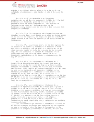 Ley 19886
Biblioteca del Congreso Nacional de Chile - www.leychile.cl - documento generado el 05-Ago-2021 página 22 de 24
bienes y servicios, deberán ajustarlos a la normativa
señalada anteriormente a más tardar al día 1 de enero de
2004.
Artículo 2º.- Los derechos y obligaciones
establecidos en el decreto supremo Nº 1.312, de 1999, del
Ministerio de Hacienda, para el operador de los
procedimientos de apoyo computacional del sistema de
información de compras y contrataciones de la
Administración, subsistirán de acuerdo a los términos del
respectivo contrato.
Artículo 3º.- Los contratos administrativos que se
regulan en esta ley, cuyas bases hayan sido aprobadas antes
de su entrada en vigencia, se regularán por la normativa
legal vigente a la fecha de aprobación de dichas bases de
licitación.
Artículo 4º.- La primera provisión de los empleos de
la Dirección de Compras y Contratación Pública se hará
por concurso público, que se efectuará dentro de los 60
días contados desde la fecha de vigencia de la presente
ley. En este concurso, el comité de selección estará
conformado por los jefes de departamento de dicha
Dirección, aplicándose en lo demás lo dispuesto por la
ley Nº 18.834.
Artículo 5º.- Los funcionarios titulares de la
Dirección de Aprovisionamiento del Estado que pasen a
formar parte de la Dirección de Compras y Contratación
Pública conservarán el número de bienios que estuvieren
percibiendo, como también el tiempo computable para el caso
de uno nuevo, mantendrán el derecho a jubilar en los
términos previstos en el artículo 132 del decreto con
fuerza de ley Nº 338, de 1960, en relación con lo
establecido en los artículos 14 y 15 transitorios de la ley
Nº 18.834, y no se verán afectados en el derecho conferido
por el artículo 2º transitorio de la ley Nº 18.972, en
caso de corresponderles.
Artículo 6º.- Los funcionarios titulares de la
Dirección de Aprovisionamiento del Estado que no pasen a
formar parte de la Dirección de Compras y Contratación
Pública u otro servicio público y dejen, en consecuencia,
de ser funcionarios públicos, tendrán derecho a percibir
la indemnización establecida en el artículo 148 de la ley
Nº 18.834, sin perjuicio de la jubilación, pensión o
renta vitalicia a que puedan optar en el régimen
previsional a que se acojan o estén acogidos. Esta
indemnización será compatible con el desahucio que pudiere
corresponderles.
Los funcionarios que reciban el beneficio indicado en
el inciso anterior no podrán ser nombrados ni contratados,
ya sea a contrata o sobre la base de honorarios, en la
Dirección de Compras y Contratación Pública, durante los
 