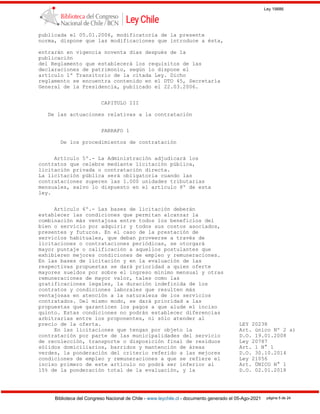 Ley 19886
Biblioteca del Congreso Nacional de Chile - www.leychile.cl - documento generado el 05-Ago-2021 página 5 de 24
publicada el 05.01.2006, modificatoria de la presente
norma, dispone que las modificaciones que introduce a ésta,
entrarán en vigencia noventa días después de la
publicación
del Reglamento que establecerá los requisitos de las
declaraciones de patrimonio, según lo dispone el
artículo 1º Transitorio de la citada Ley. Dicho
reglamento se encuentra contenido en el DTO 45, Secretaría
General de la Presidencia, publicado el 22.03.2006.
CAPITULO III
De las actuaciones relativas a la contratación
PARRAFO 1
De los procedimientos de contratación
Artículo 5º.- La Administración adjudicará los
contratos que celebre mediante licitación pública,
licitación privada o contratación directa.
La licitación pública será obligatoria cuando las
contrataciones superen las 1.000 unidades tributarias
mensuales, salvo lo dispuesto en el artículo 8º de esta
ley.
Artículo 6º.- Las bases de licitación deberán
establecer las condiciones que permitan alcanzar la
combinación más ventajosa entre todos los beneficios del
bien o servicio por adquirir y todos sus costos asociados,
presentes y futuros. En el caso de la prestación de
servicios habituales, que deban proveerse a través de
licitaciones o contrataciones periódicas, se otorgará
mayor puntaje o calificación a aquellos postulantes que
exhibieren mejores condiciones de empleo y remuneraciones.
En las bases de licitación y en la evaluación de las
respectivas propuestas se dará prioridad a quien oferte
mayores sueldos por sobre el ingreso mínimo mensual y otras
remuneraciones de mayor valor, tales como las
gratificaciones legales, la duración indefinida de los
contratos y condiciones laborales que resulten más
ventajosas en atención a la naturaleza de los servicios
contratados. Del mismo modo, se dará prioridad a las
propuestas que garanticen los pagos a que alude el inciso
quinto. Estas condiciones no podrán establecer diferencias
arbitrarias entre los proponentes, ni sólo atender al
precio de la oferta. LEY 20238
En las licitaciones que tengan por objeto la Art. único Nº 2 a)
contratación por parte de las municipalidades del servicio D.O. 19.01.2008
de recolección, transporte o disposición final de residuos Ley 20787
sólidos domiciliarios, barridos y mantención de áreas Art. 1 N° 1
verdes, la ponderación del criterio referido a las mejores D.O. 30.10.2014
condiciones de empleo y remuneraciones a que se refiere el Ley 21056
inciso primero de este artículo no podrá ser inferior al Art. ÚNICO N° 1
15% de la ponderación total de la evaluación, y la D.O. 02.01.2018
 