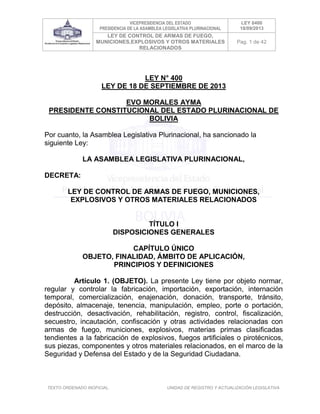 VICEPRESIDENCIA DEL ESTADO
PRESIDENCIA DE LA ASAMBLEA LEGISLATIVA PLURINACIONAL
LEY 0400
18/09/2013
LEY DE CONTROL DE ARMAS DE FUEGO,
MUNICIONES,EXPLOSIVOS Y OTROS MATERIALES
RELACIONADOS
Pag. 1 de 42
TEXTO ORDENADO INOFICIAL. UNIDAD DE REGISTRO Y ACTUALIZACIÓN LEGISLATIVA
LEY N° 400
LEY DE 18 DE SEPTIEMBRE DE 2013
EVO MORALES AYMA
PRESIDENTE CONSTITUCIONAL DEL ESTADO PLURINACIONAL DE
BOLIVIA
Por cuanto, la Asamblea Legislativa Plurinacional, ha sancionado la
siguiente Ley:
LA ASAMBLEA LEGISLATIVA PLURINACIONAL,
DECRETA:
LEY DE CONTROL DE ARMAS DE FUEGO, MUNICIONES,
EXPLOSIVOS Y OTROS MATERIALES RELACIONADOS
TÍTULO I
DISPOSICIONES GENERALES
CAPÍTULO ÚNICO
OBJETO, FINALIDAD, ÁMBITO DE APLICACIÓN,
PRINCIPIOS Y DEFINICIONES
Artículo 1. (OBJETO). La presente Ley tiene por objeto normar,
regular y controlar la fabricación, importación, exportación, internación
temporal, comercialización, enajenación, donación, transporte, tránsito,
depósito, almacenaje, tenencia, manipulación, empleo, porte o portación,
destrucción, desactivación, rehabilitación, registro, control, fiscalización,
secuestro, incautación, confiscación y otras actividades relacionadas con
armas de fuego, municiones, explosivos, materias primas clasificadas
tendientes a la fabricación de explosivos, fuegos artificiales o pirotécnicos,
sus piezas, componentes y otros materiales relacionados, en el marco de la
Seguridad y Defensa del Estado y de la Seguridad Ciudadana.
 