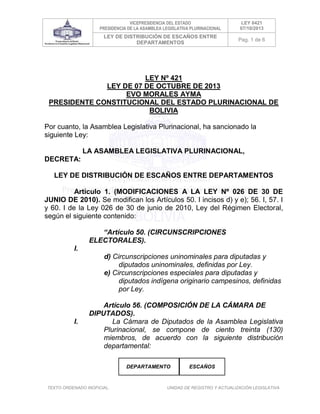 VICEPRESIDENCIA DEL ESTADO
PRESIDENCIA DE LA ASAMBLEA LEGISLATIVA PLURINACIONAL

LEY 0421
07/10/2013

LEY DE DISTRIBUCIÓN DE ESCAÑOS ENTRE
DEPARTAMENTOS

Pag. 1 de 6

LEY Nº 421
LEY DE 07 DE OCTUBRE DE 2013
EVO MORALES AYMA
PRESIDENTE CONSTITUCIONAL DEL ESTADO PLURINACIONAL DE
BOLIVIA
Por cuanto, la Asamblea Legislativa Plurinacional, ha sancionado la
siguiente Ley:
LA ASAMBLEA LEGISLATIVA PLURINACIONAL,
DECRETA:
LEY DE DISTRIBUCIÓN DE ESCAÑOS ENTRE DEPARTAMENTOS
Artículo 1. (MODIFICACIONES A LA LEY Nº 026 DE 30 DE
JUNIO DE 2010). Se modifican los Artículos 50. I incisos d) y e); 56. I, 57. I
y 60. I de la Ley 026 de 30 de junio de 2010, Ley del Régimen Electoral,
según el siguiente contenido:
“Artículo 50. (CIRCUNSCRIPCIONES
ELECTORALES).
I.
d) Circunscripciones uninominales para diputadas y
diputados uninominales, definidas por Ley.
e) Circunscripciones especiales para diputadas y
diputados indígena originario campesinos, definidas
por Ley.

I.

Artículo 56. (COMPOSICIÓN DE LA CÁMARA DE
DIPUTADOS).
La Cámara de Diputados de la Asamblea Legislativa
Plurinacional, se compone de ciento treinta (130)
miembros, de acuerdo con la siguiente distribución
departamental:
DEPARTAMENTO

TEXTO ORDENADO INOFICIAL.

ESCAÑOS

UNIDAD DE REGISTRO Y ACTUALIZACIÓN LEGISLATIVA

 