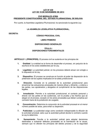 LEY Nº 439
LEY DE 19 DE NOVIEMBRE DE 2013
EVO MORALES AYMA
PRESIDENTE CONSTITUCIONAL DEL. ESTADO PLURINACIONAL DE BOLIVIA
Por cuanto, la Asamblea Legislativa Plurinacional, ha sancionado la siguiente Ley:
LA ASAMBLEA LEGISLATIVA PLURINACIONAL,
DECRETA:
CÓDIGO PROCESAL CIVIL
LIBRO PRIMERO
DISPOSICIONES GENERALES
TÍTULO I
DISPOSICIONES FUNDAMENTALES

ARTÍCULO 1. (PRINCIPIOS). El proceso civil se sustenta en los principios de:
1.

Oralidad. La oralidad es la forma de desarrollar el proceso, sin perjuicio de la
escritura en los actos establecidos por la Ley.

2.

Legalidad. La autoridad judicial, en los procesos deberá actuar con arreglo a
lo dispuesto en la Ley.

3.

Dispositivo. El proceso se construye en función al poder de disposición de la
pretensión de los sujetos implicados en la tutela jurisdiccional.

4.

Dirección. Consiste en la potestad de la autoridad jurisdiccional para
encaminar las actuaciones procesales de manera eficaz y eficiente, y ordena a
las partes, sus apoderados y abogados al cumplimiento de las disposiciones
legales.

5.

Inmediación. Permite a la autoridad jurisdiccional, el contacto personal y
directo con las partes en las audiencias, con la prueba y los hechos que se
alegan en el proceso, excepto en los actos procesales que deban cumplirse por
comisión fuera de la jurisdicción de Juzgado.

6.

Concentración. Determina la conjunción de la actividad procesal en el menor
número posible de actos, para evitar su dispersión.

7.

Publicidad. La publicidad exige como condición indispensable la difusión de
la actividad procesal, salvo que la autoridad judicial decida lo contrario cuando
la Ley lo determine.

8.

Saneamiento. Faculta a la autoridad judicial para adoptar decisiones
destinadas a subsanar defectos procesales en la tramitación de la causa,
siempre que no afecten los principios del debido proceso y de la seguridad

 