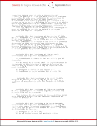 Biblioteca del Congreso Nacional de Chile - www.leychile.cl - documento generado el 05-Dic-2017
respectiva deberá poner al niño a disposición del
tribunal de familia a fin de que éste procure su adecuada
protección. En todo caso, tratándose de infracciones de
menor entidad podrá entregar al niño inmediata y
directamente a sus padres y personas que lo tengan a su
cuidado y, de no ser ello posible, lo entregará a un adulto
que se haga responsable de él, prefiriendo a aquellos con
quienes tuviere una relación de parentesco, informando en
todo caso al tribunal de familia competente.
Para los efectos de que el fiscal pueda interrogar al
menor en calidad de testigo, se estará a las normas
generales que regulan la materia.
Artículo 59.- Modificaciones al decreto ley Nº 645,
de 1925. Agrégase el siguiente inciso final en el artículo
2º del decreto ley Nº 645, de 1925, que crea el Registro
Nacional de Condenas:
"Los antecedentes relativos a los procesos o condenas
de menores de edad sólo podrán ser consignados en los
certificados que se emitan para ingresar a las Fuerzas
Armadas, Carabineros de Chile, Gendarmería de Chile y a la
Policía de Investigaciones o para los fines establecidos en
el inciso primero del presente artículo.".
Artículo 60.- Modificaciones al Código Penal.
Introdúcense las siguientes modificaciones:
a) Sustitúyese el número 2º del artículo 10 por el
siguiente:
"2º El menor de dieciocho años. La responsabilidad de
los menores de dieciocho años y mayores de catorce se
regulará por lo dispuesto en la ley de responsabilidad
penal juvenil.".
b) Derógase el número 3º del artículo 10.
c) Suprímese el inciso primero del artículo 72.
Artículo 61.- Modificaciones a la ley Nº 18.287.
Derógase el artículo 26 de la ley Nº 18.287, que
establece el procedimiento ante los Juzgados de Policía
Local.
Artículo 62.- Modificaciones al Código de Justicia
Militar. Sustitúyense los incisos segundo y tercero del
artículo 135, por el siguiente:
"Los menores de edad exentos de responsabilidad penal
serán puestos a disposición del tribunal competente en
asuntos de familia.".
Artículo 63.- Modificaciones a la Ley de Menores.
Introdúcense las siguientes modificaciones en la ley Nº
16.618, cuyo texto refundido, coordinado y sistematizado,
fue fijado por el decreto con fuerza de ley Nº 1, de 2000,
del Ministerio de Justicia:
a) Derógase el artículo 16;
b) En el inciso segundo del artículo 16 bis,
 