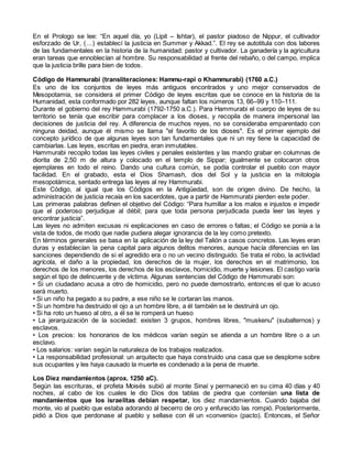 En el Prologo se lee: “En aquel día, yo (Lipit – Ishtar), el pastor piadoso de Nippur, el cultivador
esforzado de Ur, (…) establecí la justicia en Summer y Akkad.”. El rey se autotitula con dos labores
de las fundamentales en la historia de la humanidad: pastor y cultivador. La ganadería y la agricultura
eran tareas que ennoblecían al hombre. Su responsabilidad al frente del rebaño, o del campo, implica
que la justicia brille para bien de todos.
Código de Hammurabi (transliteraciones: Hammu-rapi o Khammurabi) (1760 a.C.)
Es uno de los conjuntos de leyes más antiguos encontrados y uno mejor conservados de
Mesopotamia, se considera el primer Código de leyes escritas que se conoce en la historia de la
Humanidad, esta conformado por 282 leyes, aunque faltan los números 13, 66–99 y 110–111.
Durante el gobierno del rey Hammurabi (1792-1750 a.C.). Para Hammurabi el cuerpo de leyes de su
territorio se tenía que escribir para complacer a los dioses, y recopila de manera impersonal las
decisiones de justicia del rey. A diferencia de muchos reyes, no se consideraba emparentado con
ninguna deidad, aunque él mismo se llama "el favorito de los dioses". Es el primer ejemplo del
concepto jurídico de que algunas leyes son tan fundamentales que ni un rey tiene la capacidad de
cambiarlas. Las leyes, escritas en piedra, eran inmutables.
Hammurabi recopilo todas las leyes civiles y penales existentes y las mando grabar en columnas de
diorita de 2,50 m de altura y colocado en el templo de Sippar; igualmente se colocaron otros
ejemplares en todo el reino. Dando una cultura común, se podía controlar el pueblo con mayor
facilidad. En el grabado, esta el Dios Shamash, dios del Sol y la justicia en la mitología
mesopotámica, sentado entrega las leyes al rey Hammurabi.
Este Código, al igual que los Códigos en la Antigüedad, son de origen divino. De hecho, la
administración de justicia recaía en los sacerdotes, que a partir de Hammurabi pierden este poder.
Las primeras palabras definen el objetivo del Código: “Para humillar a los malos e injustos e impedir
que el poderoso perjudique al débil; para que toda persona perjudicada pueda leer las leyes y
encontrar justicia”.
Las leyes no admiten excusas ni explicaciones en caso de errores o faltas; el Código se ponía a la
vista de todos, de modo que nadie pudiera alegar ignorancia de la ley como pretexto.
En términos generales se basa en la aplicación de la ley del Talión a casos concretos. Las leyes eran
duras y establecían la pena capital para algunos delitos menores, aunque hacía diferencias en las
sanciones dependiendo de si el agredido era o no un vecino distinguido. Se trata el robo, la actividad
agrícola, el daño a la propiedad, los derechos de la mujer, los derechos en el matrimonio, los
derechos de los menores, los derechos de los esclavos, homicidio, muerte y lesiones. El castigo varía
según el tipo de delincuente y de víctima. Algunas sentencias del Código de Hammurabi son:
• Si un ciudadano acusa a otro de homicidio, pero no puede demostrarlo, entonces el que lo acuso
será muerto.
• Si un niño ha pegado a su padre, a ese niño se le cortaran las manos.
• Si un hombre ha destruido el ojo a un hombre libre, a él también se le destruirá un ojo.
• Si ha roto un hueso al otro, a él se le romperá un hueso
• La jerarquización de la sociedad: existen 3 grupos, hombres libres, "muskenu" (subalternos) y
esclavos.
• Los precios: los honorarios de los médicos varían según se atienda a un hombre libre o a un
esclavo.
• Los salarios: varían según la naturaleza de los trabajos realizados.
• La responsabilidad profesional: un arquitecto que haya construido una casa que se desplome sobre
sus ocupantes y les haya causado la muerte es condenado a la pena de muerte.
Los Diez mandamientos (aprox. 1250 aC).
Según las escrituras, el profeta Moisés subió al monte Sinaí y permaneció en su cima 40 días y 40
noches, al cabo de los cuales le dio Dios dos tablas de piedra que contenían una lista de
mandamientos que los israelitas debían respetar, los diez mandamientos. Cuando bajaba del
monte, vio al pueblo que estaba adorando al becerro de oro y enfurecido las rompió. Posteriormente,
pidió a Dios que perdonase al pueblo y sellase con él un «convenio» (pacto). Entonces, el Señor
 