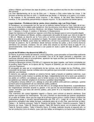 ordeno a Moisés que tomase dos lajas de piedra, y en ellas quedaron escritos los diez mandamientos
del convenio.
Los Diez Mandamientos de la Ley de Dios son: 1. Amaras a Dios sobre todas las cosas. 2. No
tomaras el Nombre de Dios en vano. 3. Santificaras las fiestas. 4. Honraras a tu padre y a tu madre.
5. No mataras. 6. No cometerás actos impuros. 7. No robaras. 8. No dirás falso testimonio ni
mentiras. 9. No consentirás pensamientos ni deseos impuros. 10. No codiciaras los bienes ajenos.
Leyes mosaicas - Pentateuco (del gr. penta, cinco y téukhos, caja. Las Cinco Cajas)
El Pentateuco, se corresponde con los que en la tradición hebrea forman la Tora -Libro de la Ley-,
que es el núcleo de la religión judía (judaísmo). Son los primeros cinco libros o textos hebreos que se
guardaban enrollados en estuches cilíndricos, del Antiguo Testamento, de los 73 libros de la Biblia,
son: 1. Génesis, 2. Éxodo, 3. Levítico, 4. Números, 5. Deuteronomio
Según los hebreos su fin general es: exponer como Dios los designo para si como el pueblo elegido.
El autor del Pentateuco es Moisés, profeta y organizador del pueblo de Israel, que vivió en el siglo XV
o XIII a.C. Moisés es descrito por la Tora como el hombre encomendado por el Dios Yahvé para
liberar al pueblo hebreo de la esclavitud en Egipto. No existen datos históricos que fundamenten la
existencia real de Moisés, pues todas las referencias a él son muy posteriores, cuando ya se había
formado el judaísmo. Así lo admitieron desde tiempos remotos los judíos, y de la misma forma lo
admitieron los primeros cristianos. De ser cierto esto situaría su escritura hacia el siglo XV a.C.
aproximadamente. Este hecho comenzó a ser puesta en duda a partir del siglo XVII d.C., con la
ilustración.
Ley de las XII tablas o ley decenviral (450 a.C.).
En Roma, la primera fuente del derecho, era la costumbre, cuyos preceptos se transmitían oralmente
de generación a generación por la comunidad. Con el fin de lograr precisión y seguridad, con
sanciones efectivas ante el incumplimiento, aparecen las leyes escritas que contenían normas para
regular la convivencia del pueblo.
Durante la Monarquía romana (753-509 a.C.) aparecen las leyes rogadas, que fueron compiladas por
el pontífice Sexto Papirio, en la época del rey Tarquino el Soberbio, por eso se las conoce también
como Ius Papirianum.
El encargado de velar por el cumplimiento de las normas, era el colegio de los Pontífices, único
conocedor de las leyes, que las confiaba solo a los patricios que concurrían a resolver sus conflictos o
defender sus intereses.
El derecho era aplicado mediante un sistema formal, rígido y basado en palabras solemnes, cuyo
desconocimiento podía implicar la pérdida del litigio, independientemente de la razón que asistiera a
las partes en conflicto. Los plebeyos, que no tenían acceso a los Colegios Sacerdotales, para saber
las palabras que deberían emplear en el proceso, quedaban desprotegidos.
La República romana (509-27 a.C.) albergo la crisis del conflicto entre patricios y plebeyos, quienes
lucharon para la equiparación de sus derechos civiles y políticos.
Debido a estos reclamos, se formo en el año 455 a.C, el Colegio de los Decenviros, suspendiéndose
las magistraturas ordinarias durante su gestión, a los que les fue encomendada la redacción de un
cuerpo normativo que fuera del dominio público, para poner fin a la iniquidad de la existencia de
reglas secretas.
Tres miembros del cuerpo legislativo viajaron a Grecia, para conocer el derecho ateniense. Esta
opinión que sostienen los historiadores, Tito Livio y Dionisio es desmentida por quienes apoyándose
en un texto de Polibio, dicen que fue luego de la primera guerra púnica, cuando tuvieron contacto las
civilizaciones griega y romana (aproximadamente año 238 a.C.). Luego de un año de labor, los
decenviros entregaron diez tablas de leyes, solicitando plazo de un año más, para terminar su labor:
Tablas I - III. Derecho procesal, Tabla IV. Derecho de familia. Tabla V. Derecho sucesorio. Tabla VI.
Derecho de cosas. Tabla VII. Derecho agrario. Tabla VIII. Derecho penal, con el sistema del talión.
Tabla IX. Derecho público. Tabla X Derecho Sacro. El trabajo realizado durante el segundo año, no
fue tan productivo como el anterior, pues solo dos tablas se entregaron y no fueron bien recibidas por
 