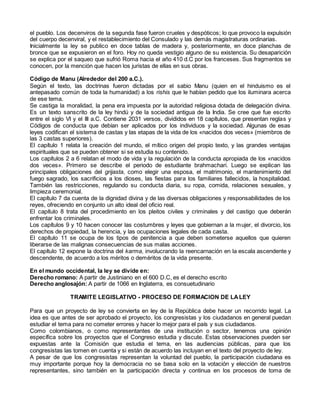 el pueblo. Los decenviros de la segunda fase fueron crueles y despóticos; lo que provoco la expulsión
del cuerpo decenviral, y el restablecimiento del Consulado y las demás magistraturas ordinarias.
Inicialmente la ley se publico en doce tablas de madera y, posteriormente, en doce planchas de
bronce que se expusieron en el foro. Hoy no queda vestigio alguno de su existencia. Su desaparición
se explica por el saqueo que sufrió Roma hacia el año 410 d.C por los franceses. Sus fragmentos se
conocen, por la mención que hacen los juristas de ellas en sus obras.
Código de Manu (Alrededor del 200 a.C.).
Según el texto, las doctrinas fueron dictadas por el sabio Manu (quien en el hinduismo es el
antepasado común de toda la humanidad) a los rishis que le habían pedido que los iluminara acerca
de ese tema.
Se castiga la moralidad, la pena era impuesta por la autoridad religiosa dotada de delegación divina.
Es un texto sanscrito de la ley hindú y de la sociedad antigua de la India. Se cree que fue escrito
entre el siglo VI y el III a.C. Contiene 2031 versos, divididos en 18 capítulos, que presentan reglas y
Códigos de conducta que debían ser aplicados por los individuos y la sociedad. Algunas de esas
leyes codifican el sistema de castas y las etapas de la vida de los «nacidos dos veces» (miembros de
las 3 castas superiores).
El capítulo 1 relata la creación del mundo, el mítico origen del propio texto, y las grandes ventajas
espirituales que se pueden obtener si se estudia su contenido.
Los capítulos 2 a 6 relatan el modo de vida y la regulación de la conducta apropiada de los «nacidos
dos veces». Primero se describe el periodo de estudiante brahmachari. Luego se explican las
principales obligaciones del grijasta, como elegir una esposa, el matrimonio, el mantenimiento del
fuego sagrado, los sacrificios a los dioses, las fiestas para los familiares fallecidos, la hospitalidad.
También las restricciones, regulando su conducta diaria, su ropa, comida, relaciones sexuales, y
limpieza ceremonial.
El capítulo 7 da cuenta de la dignidad divina y de las diversas obligaciones y responsabilidades de los
reyes, ofreciendo en conjunto un alto ideal del oficio real.
El capítulo 8 trata del procedimiento en los pleitos civiles y criminales y del castigo que deberán
enfrentar los criminales.
Los capítulos 9 y 10 hacen conocer las costumbres y leyes que gobiernan a la mujer, el divorcio, los
derechos de propiedad, la herencia, y las ocupaciones legales de cada casta.
El capítulo 11 se ocupa de los tipos de penitencia a que deben someterse aquellos que quieren
liberarse de las malignas consecuencias de sus malas acciones.
El capítulo 12 expone la doctrina del karma, involucrando la reencarnación en la escala ascendente y
descendente, de acuerdo a los méritos o deméritos de la vida presente.
En el mundo occidental, la ley se divide en:
Derecho romano: A partir de Justiniano en el 600 D.C, es el derecho escrito
Derecho anglosajón: A partir de 1066 en Inglaterra, es consuetudinario
TRAMITE LEGISLATIVO - PROCESO DE FORMACION DE LALEY
Para que un proyecto de ley se convierta en ley de la República debe hacer un recorrido legal. La
idea es que antes de ser aprobado el proyecto, los congresistas y los ciudadanos en general puedan
estudiar el tema para no cometer errores y hacer lo mejor para el país y sus ciudadanos.
Como colombianos, o como representantes de una institución o sector, tenemos una opinión
específica sobre los proyectos que el Congreso estudia y discute. Estas observaciones pueden ser
expuestas ante la Comisión que estudia el tema, en las audiencias públicas, para que los
congresistas las tomen en cuenta y si están de acuerdo las incluyan en el texto del proyecto de ley.
A pesar de que los congresistas representan la voluntad del pueblo, la participación ciudadana es
muy importante porque hoy la democracia no se basa solo en la votación y elección de nuestros
representantes, sino también en la participación directa y continua en los procesos de toma de
 