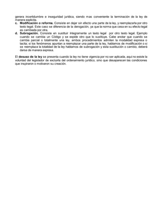 genera incertidumbre e inseguridad jurídica, siendo mas conveniente la terminación de la ley de
manera explicita.
c. Modificación o reforma. Consiste en dejar sin efecto una parte de la ley, y reemplazarla por otro
texto legal. Este caso se diferencia de la derogación, ya que la norma que cesa en su efecto legal
es cambiada por otra.
d. Subrogación. Consiste en sustituir íntegramente un texto legal por otro texto legal. Ejemplo
cuando se cambia un Código y se expide otro que lo sustituye. Cabe anotar que cuando se
cambia parcial o totalmente una ley, ambos procedimientos admiten la modalidad expresa o
tacita; si los fenómenos apuntan a reemplazar una parte de la ley, hablamos de modificación o si
se reemplaza la totalidad de la ley hablamos de subrogación y esta sustitución o cambio, deberá
darse de manera expresa.
El desuso de la ley se presenta cuando la ley no tiene vigencia por no ser aplicada, aquí no existe la
voluntad del legislador de excluirla del ordenamiento jurídico, sino que desaparecen las condiciones
que inspiraron o motivaron su creación.
 
