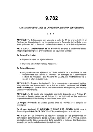 9.782
LA CÁMARA DE DIPUTADOS DE LA PROVINCIA, SANCIONA CON FUERZA DE
L E Y :
ARTÍCULO 1°.- Establézcase con vigencia a partir del 01 de enero de 2016, el
Régimen de Coparticipación de Impuestos entre la Provincia de La Rioja y sus
Municipalidades, de conformidad con las disposiciones de los Artículos siguientes.-
ARTÍCULO 2°.- Determinación de los Recursos: El fondo a coparticipar estará
integrado por los ingresos provenientes de las siguientes fuentes:
De Origen Provincial:
a) Impuestos sobre los Ingresos Brutos;
b) Impuesto a los Automotores y Acoplados.-
De Origen Nacional:
a) Asignación efectiva ingresada al Tesoro General de la Provincia de libre
disponibilidad que recibe la Provincia en concepto de Coparticipación
Federal de Impuestos –Ley Nacional N° 23.548, sus modificatorias y/o la
que en el futuro la sustituyere.-
ARTÍCULO 3°.- Previo a la distribución de la masa de recursos coparticipables,
integrada conforme lo establecido en el Artículo anterior, se detraerá el VEINTE
POR CIENTO (20%) para la constitución del Fondo de Emergencias, Desarrollo y
Desequilibrio Financiero.-
ARTÍCULO 4°.- El monto total recaudado acorde lo dispuesto en el Artículo 2°,
deducido el Fondo creado por el Artículo 3°, se distribuirá en las siguientes
proporciones entre la Provincia y el conjunto de Municipios:
De Origen Provincial: En partes iguales entre la Provincia y el conjunto de
Municipios.-
De Origen Nacional: El OCHENTA Y CINCO POR CIENTO (85%) para la
Provincia y el QUINCE POR CIENTO (15%) para el conjunto de Municipios.-
ARTÍCULO 5°.- La sumatoria de recursos surgidos de los porcentuales de
participación para el conjunto de los Municipios establecidos en el Artículo anterior,
se distribuirá entre éstos, aplicando a dicha sumatoria el Índice de Distribución que
se conforme ponderando los siguientes indicadores:
 