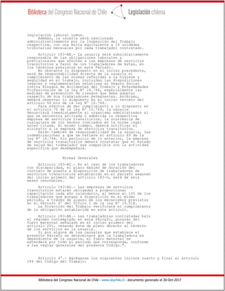 Biblioteca del Congreso Nacional de Chile - www.leychile.cl - documento generado el 30-Oct-2017
legislación laboral común.
Además, la usuaria será sancionada
administrativamente por la Inspección del Trabajo
respectiva, con una multa equivalente a 10 unidades
tributarias mensuales por cada trabajador contratado.
Artículo 183-AB.- La usuaria será subsidiariamente
responsable de las obligaciones laborales y
previsionales que afecten a las empresas de servicios
transitorios a favor de los trabajadores de éstas, en
los términos previstos en este Párrafo.
No obstante lo dispuesto en el inciso precedente,
será de responsabilidad directa de la usuaria el
cumplimiento de las normas referidas a la higiene y
seguridad en el trabajo, incluidas las disposiciones
legales y reglamentarias relativas al Seguro Social
contra Riesgos de Accidentes del Trabajo y Enfermedades
Profesionales de la ley Nº 16.744, especialmente las
medidas de prevención de riesgos que deba adoptar
respecto de sus trabajadores permanentes. Asimismo,
deberá observar lo dispuesto en el inciso tercero del
artículo 66 bis de la ley Nº 16.744.
Para efectos de dar cumplimiento a lo dispuesto en
el artículo 76 de la ley Nº 16.744, la usuaria
denunciará inmediatamente al organismo administrador al
que se encuentra afiliada o adherida la respectiva
empresa de servicios transitorios, la ocurrencia de
cualquiera de los hechos indicados en la norma legal
antes citada. Al mismo tiempo, deberá notificar el
siniestro a la empresa de servicios transitorios.
Serán también de responsabilidad de la usuaria, las
indemnizaciones a que se refiere el artículo 69 de la
ley Nº 16.744. Sin perjuicio de lo anterior, la empresa
de servicios transitorios deberá constatar que el estado
de salud del trabajador sea compatible con la actividad
específica que desempeñará.
Normas Generales
Artículo 183-AC.- En el caso de los trabajadores
con discapacidad, el plazo máximo de duración del
contrato de puesta a disposición de trabajadores de
servicios transitorios establecido en el párrafo segundo
del inciso primero del artículo 183-O, será de seis
meses renovables.
Artículo 183-AD.- Las empresas de servicios
transitorios estarán obligadas a proporcionar
capacitación cada año calendario, al menos al 10% de los
trabajadores que pongan a disposición en el mismo
período, a través de alguno de los mecanismos previstos
en el Párrafo 4º del Título I de la ley Nº 19.518.
La Dirección del Trabajo verificará el cumplimiento
de la obligación establecida en este artículo.
Artículo 183-AE.- Las trabajadoras contratadas bajo
el régimen contemplado en este Párrafo, gozarán del
fuero maternal señalado en el inciso primero del
artículo 201, cesando éste de pleno derecho al término
de los servicios en la usuaria.
Si por alguna de las causales que establece el
presente Párrafo se determinare que la trabajadora es
dependiente de la usuaria, el fuero maternal se
extenderá por todo el período que corresponda, conforme
a las reglas generales del presente Código.".
Artículo 4°.- Agréganse los siguientes incisos cuarto y final al artículo
184 del Código del Trabajo:
 