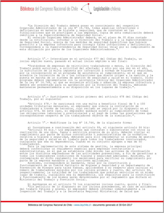 Biblioteca del Congreso Nacional de Chile - www.leychile.cl - documento generado el 30-Oct-2017
"La Dirección del Trabajo deberá poner en conocimiento del respectivo
Organismo Administrador de la ley Nº 16.744, todas aquellas infracciones o
deficiencias en materia de higiene y seguridad, que se constaten en las
fiscalizaciones que se practiquen a las empresas. Copia de esta comunicación deberá
remitirse a la Superintendencia de Seguridad Social.
El referido Organismo Administrador deberá, en el plazo de 30 días contado
desde la notificación, informar a la Dirección del Trabajo y a la Superintendencia
de Seguridad Social, acerca de las medidas de seguridad específicas que hubiere
prescrito a la empresa infractora para corregir tales infracciones o deficiencias.
Corresponderá a la Superintendencia de Seguridad Social velar por el cumplimiento de
esta obligación por parte de los Organismos Administradores.".
Artículo 5°.- Intercálase en el artículo 477 del Código del Trabajo, un
inciso séptimo nuevo, pasando el actual inciso séptimo a ser final:
"Tratándose de empresas de veinticinco trabajadores o menos, la Dirección del
Trabajo podrá autorizar, a solicitud del afectado, y sólo por una vez en el año,
la sustitución de la multa impuesta por infracción a normas de higiene y seguridad,
por la incorporación en un programa de asistencia al cumplimiento, en el que se
acredite la corrección de la o las infracciones que dieron origen a la sanción y la
puesta en marcha de un sistema de gestión de seguridad y salud en el trabajo. Dicho
programa deberá implementarse con la asistencia técnica del Organismo Administrador
de la ley Nº 16.744, al que se encuentre afiliada o adherida la empresa infractora y
deberá ser presentado para su aprobación por la Dirección del Trabajo, debiendo
mantenerse permanentemente a su disposición en los lugares de trabajo.".
Artículo 6°.- Sustitúyese el inciso primero del artículo 478 del Código del
Trabajo, por el siguiente:
"Artículo 478.- Se sancionará con una multa a beneficio fiscal de 5 a 100
unidades tributarias mensuales, al empleador que simule la contratación de
trabajadores a través de terceros, cuyo reclamo se regirá por lo dispuesto en el
artículo 474. En este caso, el empleador quedará sujeto al cumplimiento de todas
las obligaciones laborales y previsionales y al pago de todas las prestaciones que
correspondieren respecto de los trabajadores objetos de la simulación.".
Artículo 7°.- Modifícase la ley Nº 16.744, de la siguiente forma:
a) Incorpórase a continuación del artículo 66, el siguiente artículo 66 bis:
"Artículo 66 bis.- Los empleadores que contraten o subcontraten con otros la
realización de una obra, faena o servicios propios de su giro, deberán vigilar el
cumplimiento por parte de dichos contratistas o subcontratistas de la normativa
relativa a higiene y seguridad, debiendo para ello implementar un sistema de gestión
de la seguridad y salud en el trabajo para todos los trabajadores involucrados,
cualquiera que sea su dependencia, cuando en su conjunto agrupen a más de 50
trabajadores.
Para la implementación de este sistema de gestión, la empresa principal
deberá confeccionar un reglamento especial para empresas contratistas y
subcontratistas, en el que se establezca como mínimo las acciones de coordinación
entre los distintos empleadores de las actividades preventivas, a fin de garantizar a
todos los trabajadores condiciones de higiene y seguridad adecuadas. Asimismo, se
contemplarán en dicho reglamento los mecanismos para verificar su cumplimiento por
parte de la empresa mandante y las sanciones aplicables.
Asimismo, corresponderá al mandante, velar por la constitución y
funcionamiento de un Comité Paritario de Higiene y Seguridad y un Departamento de
Prevención de Riesgos para tales faenas, aplicándose a su respecto para calcular el
número de trabajadores exigidos por los incisos primero y cuarto, del artículo 66,
respectivamente, la totalidad de los trabajadores que prestan servicios en un mismo
lugar de trabajo, cualquiera sea su dependencia. Los requisitos para la constitución
y funcionamiento de los mismos serán determinados por el reglamento que dictará el
Ministerio del Trabajo y Previsión Social.
b) Agréganse en el artículo 76 los siguientes incisos cuarto, quinto y final:
"Sin perjuicio de lo dispuesto en los incisos precedentes, en caso de accidentes
del trabajo fatales y graves, el empleador deberá informar inmediatamente a la
Inspección del Trabajo y a la Secretaría Regional Ministerial de Salud que
 
