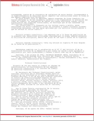 Biblioteca del Congreso Nacional de Chile - www.leychile.cl - documento generado el 30-Oct-2017
corresponda, acerca de la ocurrencia de cualquiera de estos hechos. Corresponderá a
la Superintendencia de Seguridad Social impartir las instrucciones sobre la forma en
que deberá cumplirse esta obligación.
En estos mismos casos el empleador deberá suspender de forma inmediata las
faenas afectadas y, de ser necesario, permitir a los trabajadores la evacuación del
lugar de trabajo. La reanudación de faenas sólo podrá efectuarse cuando, previa
fiscalización del organismo fiscalizador, se verifique que se han subsanado las
deficiencias constatadas.
Las infracciones a lo dispuesto en los incisos cuarto y quinto, serán
sancionadas con multa a beneficio fiscal de cincuenta a ciento cincuenta unidades
tributarias mensuales, las que serán aplicadas por los servicios fiscalizadores a
que se refiere el inciso cuarto.".
Artículo primero transitorio.- Las empresas que a la fecha de publicación de
la presente ley, desarrollen actividades reguladas por la misma, deberán presentar
su solicitud de inscripción, dentro del plazo de 180 días a contar de su vigencia.
Artículo segundo transitorio.- Esta ley entrará en vigencia 90 días después
de la fecha de su publicación.".
Habiéndose cumplido con lo establecido en el Nº 1º del Artículo 93 de la
Constitución Política de la República y por cuanto he tenido a bien aprobarlo y
sancionarlo; por tanto promúlguese y llévese a efecto como Ley de la República.
Santiago, 5 de cotubre de 2006.- MICHELLE BACHELET JERIA, Presidenta de la
República.- Osvaldo Andrade Lara, Ministro del Trabajo y Previsión Social.
Lo que transcribo a Ud. para su conocimiento.- Saluda atentamente a Ud., Zarko
Luksic Sandoval, Subsecretario del Trabajo.
Tribunal Constitucional
Proyecto de ley que regula el trabajo en régimen de
subcontratación, el funcionamiento de las empresas
de servicios transitorios y el contrato de trabajo
de servicios transitorios
El Secretario del Tribunal Constitucional, quien
suscribe, certifica que el Honorable Senado envió el
proyecto de ley enunciado en el rubro, aprobado por el
Congreso Nacional, a fin de que este Tribunal ejerciera
el control de constitucionalidad respecto de los
artículos 183-H, artículo 183-I, inciso tercero,
artículo 183-K, incisos tercero y cuarto, artículo 183-L
y artículo 183-M, inciso tercero, todos del artículo
tercero permanente del mismo, y por sentencia de 30 de
agosto de 2006, dictada en los autos Rol Nº 536-2006,
declaró:
1. Que la frase "previa consignación de la tercera
parte de la multa aplicada, en caso que
correspondiere" contenida en el inciso tercero
del artículo 183-I, que el artículo tercero del
proyecto introduce en el Código del Trabajo, es
inconstitucional y debe eliminarse de su texto;
2. Que el inciso tercero del artículo 183-I, que el
artículo tercero del proyecto introduce en el
Código del Trabajo es constitucional, sin
perjuicio de lo resuelto en el número anterior.
3. Que los artículos 183-H, 183-K, incisos tercero y
cuarto, 183-L y 183-M, inciso tercero, que el
artículo tercero del proyecto introduce en el
Código del Trabajo son constitucionales.
Santiago, 30 de agosto de 2006.- Rafael Larraín
 