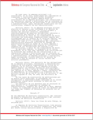Biblioteca del Congreso Nacional de Chile - www.leychile.cl - documento generado el 30-Oct-2017
En todo caso, la empresa principal o el
contratista, en su caso, podrá pagar por subrogación al
trabajador o institución previsional acreedora.
La Dirección del Trabajo deberá poner en
conocimiento de la empresa principal, las infracciones a
la legislación laboral y previsional que se constaten en
las fiscalizaciones que se practiquen a sus contratistas
o subcontratistas. Igual obligación tendrá para con los
contratistas, respecto de sus subcontratistas.
Artículo 183-D.- Si la empresa principal hiciere
efectivo el derecho a ser informada y el derecho de
retención a que se refieren los incisos primero y
tercero del artículo anterior, responderá
subsidiariamente de aquellas obligaciones laborales y
previsionales que afecten a los contratistas y
subcontratistas en favor de los trabajadores de éstos,
incluidas las eventuales indemnizaciones legales que
correspondan por el término de la relación laboral. Tal
responsabilidad estará limitada al tiempo o período
durante el cual el o los trabajadores del contratista o
subcontratista prestaron servicios en régimen de
subcontratación para el dueño de la obra, empresa o
faena. Igual responsabilidad asumirá el contratista
respecto de las obligaciones que afecten a sus
subcontratistas, a favor de los trabajadores de éstos.
Se aplicará también, lo dispuesto en el inciso
precedente, en el caso que, habiendo sido notificada por
la Dirección del Trabajo de las infracciones a la
legislación laboral y previsional que se constaten en
las fiscalizaciones que se practiquen a sus contratistas
o subcontratistas, la empresa principal o contratista,
según corresponda, hiciere efectivo el derecho de
retención a que se refiere el inciso tercero del
artículo precedente.
Artículo 183-E.- Sin perjuicio de las obligaciones
de la empresa principal, contratista y subcontratista
respecto de sus propios trabajadores en virtud de lo
dispuesto en el artículo 184, la empresa principal
deberá adoptar las medidas necesarias para proteger
eficazmente la vida y salud de todos los trabajadores
que laboran en su obra, empresa o faena, cualquiera sea
su dependencia, en conformidad a lo dispuesto en el
artículo 66 bis de la ley Nº 16.744 y el artículo 3º del
decreto supremo Nº 594, de 1999, del Ministerio de
Salud.
En los casos de construcción de edificaciones por
un precio único prefijado, no procederán las
obligaciones y responsabilidades señaladas en el inciso
precedente, cuando quien encargue la obra sea una
persona natural.
Sin perjuicio de los derechos que se reconocen en
este Párrafo 1º al trabajador en régimen de
subcontratación, respecto del dueño de la obra, empresa
o faena, el trabajador gozará de todos los derechos que
las leyes del trabajo le reconocen en relación con su
empleador.
Párrafo 2º
De las empresas de servicios transitorios, del contrato
de puesta a disposición de trabajadores y del contrato
de trabajo de servicios transitorios
Artículo 183-F.- Para los fines de este Código, se
entiende por:
a) Empresa de Servicios Transitorios: toda persona
jurídica, inscrita en el registro respectivo, que tenga
por objeto social exclusivo poner a disposición de
 