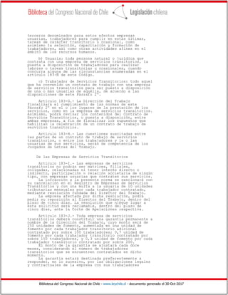 Biblioteca del Congreso Nacional de Chile - www.leychile.cl - documento generado el 30-Oct-2017
terceros denominados para estos efectos empresas
usuarias, trabajadores para cumplir en estas últimas,
tareas de carácter transitorio u ocasional, como
asimismo la selección, capacitación y formación de
trabajadores, así como otras actividades afines en el
ámbito de los recursos humanos.
b) Usuaria: toda persona natural o jurídica que
contrata con una empresa de servicios transitorios, la
puesta a disposición de trabajadores para realizar
labores o tareas transitorias u ocasionales, cuando
concurra alguna de las circunstancias enumeradas en el
artículo 183-Ñ de este Código.
c) Trabajador de Servicios Transitorios: todo aquel
que ha convenido un contrato de trabajo con una empresa
de servicios transitorios para ser puesto a disposición
de una o más usuarias de aquélla, de acuerdo a las
disposiciones de este Párrafo 2º.
Artículo 183-G.- La Dirección del Trabajo
fiscalizará el cumplimiento de las normas de este
Párrafo 2º en el o los lugares de la prestación de los
servicios, como en la empresa de servicios transitorios.
Asimismo, podrá revisar los contenidos del Contrato de
Servicios Transitorios, o puesta a disposición, entre
ambas empresas, a fin de fiscalizar los supuestos que
habilitan la celebración de un contrato de trabajo de
servicios transitorios.
Artículo 183-H.- Las cuestiones suscitadas entre
las partes de un contrato de trabajo de servicios
transitorios, o entre los trabajadores y la o las
usuarias de sus servicios, serán de competencia de los
Juzgados de Letras del Trabajo.
De las Empresas de Servicios Transitorios
Artículo 183-I.- Las empresas de servicios
transitorios no podrán ser matrices, filiales,
coligadas, relacionadas ni tener interés directo o
indirecto, participación o relación societaria de ningún
tipo, con empresas usuarias que contraten sus servicios.
La infracción a la presente norma se sancionará con
su cancelación en el Registro de Empresas de Servicios
Transitorios y con una multa a la usuaria de 10 unidades
tributarias mensuales por cada trabajador contratado,
mediante resolución fundada del Director del Trabajo.
La empresa afectada por dicha resolución, podrá
pedir su reposición al Director del Trabajo, dentro del
plazo de cinco días. La resolución que niegue lugar a
esta solicitud será reclamable, dentro del plazo de
cinco días, ante la Corte de Apelaciones respectiva.
Artículo 183-J.- Toda empresa de servicios
transitorios deberá constituir una garantía permanente a
nombre de la Dirección del Trabajo, cuyo monto será de
250 unidades de fomento, aumentada en una unidad de
fomento por cada trabajador transitorio adicional
contratado por sobre 100 trabajadores; 0,7 unidad de
fomento por cada trabajador transitorio contratado por
sobre 150 trabajadores, y 0,3 unidad de fomento por cada
trabajador transitorio contratado por sobre 200.
El monto de la garantía se ajustará cada doce
meses, considerando el número de trabajadores
transitorios que se encuentren contratados en dicho
momento.
La garantía estará destinada preferentemente a
responder, en lo sucesivo, por las obligaciones legales
y contractuales de la empresa con sus trabajadores
 