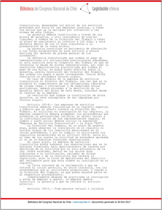 Biblioteca del Congreso Nacional de Chile - www.leychile.cl - documento generado el 30-Oct-2017
transitorios, devengadas con motivo de los servicios
prestados por éstos en las empresas usuarias, y luego
las multas que se le apliquen por infracción a las
normas de este Código.
La garantía deberá constituirse a través de una
boleta de garantía, u otro instrumento de similar
liquidez, a nombre de la Dirección del Trabajo y tener
un plazo de vencimiento no inferior a 120 días, y será
devuelta dentro de los 10 días siguientes a la
presentación de la nueva boleta.
La garantía constituye un patrimonio de afectación
a los fines establecidos en este artículo y estará
excluida del derecho de prenda general de los
acreedores.
La sentencia ejecutoriada que ordene el pago de
remuneraciones y/o cotizaciones previsionales adeudadas,
el acta suscrita ante el Inspector del Trabajo en que se
reconozca la deuda de dichas remuneraciones, así como la
resolución administrativa ejecutoriada que ordene el
pago de una multa, se podrá hacer efectiva sobre la
garantía, previa resolución del Director del Trabajo,
que ordene los pagos a quien corresponda. Contra dicha
resolución no procederá recurso alguno.
En caso de término de la empresa de servicios
transitorios el Director del Trabajo, una vez que se le
acredite el cumplimiento de las obligaciones laborales
de origen legal o contractual y de seguridad social
pertinentes, deberá proceder a la devolución de la
garantía dentro del plazo de seis meses, contados desde
el término de la empresa.
La resolución que ordene la constitución de dicha
garantía, no será susceptible de ser impugnada por
recurso alguno.
Artículo 183-K.- Las empresas de servicios
transitorios deberán inscribirse en un registro especial
y público que al efecto llevará la Dirección del
Trabajo. Al solicitar su inscripción en tal registro, la
empresa respectiva deberá acompañar los antecedentes que
acrediten su personalidad jurídica, su objeto social y
la individualización de sus representantes legales. Su
nombre o razón social deberá incluir la expresión
"Empresa de Servicios Transitorios" o la sigla "EST".
La Dirección del Trabajo, en un plazo de sesenta
días, podrá observar la inscripción en el registro si
faltara alguno de los requisitos mencionados en el
inciso precedente, o por no cumplir la solicitante los
requisitos establecidos en el artículo 183-F, letra a),
al cabo de los cuales la solicitud se entenderá aprobada
si no se le hubieran formulado observaciones.
En igual plazo, la empresa de servicios
transitorios podrá subsanar las observaciones que se le
hubieran formulado, bajo apercibimiento de tenerse por
desistida de su solicitud por el solo ministerio de la
ley. Podrá asimismo, dentro de los quince días
siguientes a su notificación, reclamar de dichas
observaciones o de la resolución que rechace la
reposición, ante la Corte de Apelaciones del domicilio
del reclamante para que ésta ordene su inscripción en el
registro.
La Corte conocerá de la reclamación a que se
refiere el inciso anterior, en única instancia, con los
antecedentes que el solicitante proporcione, y oyendo a
la Dirección del Trabajo, la que podrá hacerse parte en
el respectivo procedimiento.
Inmediatamente después de practicada la inscripción
y antes de empezar a operar, la empresa deberá
constituir la garantía a que se refiere el artículo
anterior.
Artículo 183-L.- Toda persona natural o jurídica
 