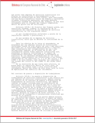 Biblioteca del Congreso Nacional de Chile - www.leychile.cl - documento generado el 30-Oct-2017
que actúe como empresa de servicios transitorios sin
ajustar su constitución y funcionamiento a las
exigencias establecidas en este Código, será sancionada
con una multa a beneficio fiscal de ochenta a quinientas
unidades tributarias mensuales, aplicada mediante
resolución fundada del Director del Trabajo, la que será
reclamable ante el Juzgado del Trabajo competente,
dentro de quinto día de notificada.
Artículo 183-M.- El Director del Trabajo podrá, por
resolución fundada, ordenar la cancelación de la
inscripción del registro de una empresa de servicios
transitorios, en los siguientes casos:
a) por incumplimientos reiterados y graves de la
legislación laboral o previsional, o
b) por quiebra de la empresa de servicios
transitorios, salvo que se decrete la continuidad de su
giro.
Para los efectos de la letra a) precedente, se
entenderá que una empresa incurre en infracciones
reiteradas cuando ha sido objeto de tres o más sanciones
aplicadas por la autoridad administrativa o judicial,
como consecuencia del incumplimiento de una o más
obligaciones legales, en el plazo de un año. Se
considerarán graves todas aquellas infracciones que,
atendidos la materia involucrada y el número de
trabajadores afectados, perjudiquen notablemente el
ejercicio de los derechos establecidos en las leyes
laborales, especialmente las infracciones a las normas
contenidas en los Capítulos II, V y VI del Título I del
LIBRO I de este Código, como asimismo las cometidas a
las normas del Título II del LIBRO II del mismo texto
legal.
De la resolución de que trata este artículo, se
podrá pedir su reposición dentro de cinco días. La
resolución que niegue lugar a esta solicitud será
reclamable, dentro del plazo de diez días, ante la Corte
de Apelaciones del domicilio del reclamante.
Del contrato de puesta a disposición de trabajadores
Artículo 183-N.- La puesta a disposición de
trabajadores de servicios transitorios a una usuaria por
una empresa de servicios transitorios, deberá constar
por escrito en un contrato de puesta a disposición de
trabajadores de servicios transitorios, que deberá
indicar la causal invocada para la contratación de
servicios transitorios de conformidad con el artículo
siguiente, los puestos de trabajo para los cuales se
realiza, la duración de la misma y el precio convenido.
Asimismo, el contrato de puesta a disposición de
trabajadores de servicios transitorios deberá señalar si
los trabajadores puestos a disposición tendrán o no
derecho, durante la vigencia de dicho contrato, a la
utilización de transporte e instalaciones colectivas que
existan en la usuaria.
La individualización de las partes deberá hacerse
con indicación del nombre, domicilio y número de cédula
de identidad o rol único tributario de los contratantes.
En el caso de personas jurídicas, se deberá, además,
individualizar a el o los representantes legales.
La escrituración del contrato de puesta a
disposición de trabajadores de servicios transitorios
deberá suscribirse dentro de los cinco días siguientes a
la incorporación del trabajador. Cuando la duración del
mismo sea inferior a cinco días, la escrituración deberá
hacerse dentro de los dos días de iniciada la prestación
 