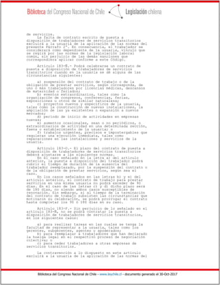 Biblioteca del Congreso Nacional de Chile - www.leychile.cl - documento generado el 30-Oct-2017
de servicios.
La falta de contrato escrito de puesta a
disposición de trabajadores de servicios transitorios
excluirá a la usuaria de la aplicación de las normas del
presente Párrafo 2º. En consecuencia, el trabajador se
considerará como dependiente de la usuaria, vínculo que
se regirá por las normas de la legislación laboral
común, sin perjuicio de las demás sanciones que
correspondiera aplicar conforme a este Código.
Artículo 183-Ñ.- Podrá celebrarse un contrato de
puesta a disposición de trabajadores de servicios
transitorios cuando en la usuaria se dé alguna de las
circunstancias siguientes:
a) suspensión del contrato de trabajo o de la
obligación de prestar servicios, según corresponda, de
uno o más trabajadores por licencias médicas, descansos
de maternidad o feriados;
b) eventos extraordinarios, tales como la
organización de congresos, conferencias, ferias,
exposiciones u otros de similar naturaleza;
c) proyectos nuevos y específicos de la usuaria,
tales como la construcción de nuevas instalaciones, la
ampliación de las ya existentes o expansión a nuevos
mercados;
d) período de inicio de actividades en empresas
nuevas;
e) aumentos ocasionales, sean o no periódicos, o
extraordinarios de actividad en una determinada sección,
faena o establecimiento de la usuaria; o
f) trabajos urgentes, precisos e impostergables que
requieran una ejecución inmediata, tales como
reparaciones en las instalaciones y servicios de la
usuaria.
Artículo 183-O.- El plazo del contrato de puesta a
disposición de trabajadores de servicios transitorios
deberá ajustarse a las siguientes normas.
En el caso señalado en la letra a) del artículo
anterior, la puesta a disposición del trabajador podrá
cubrir el tiempo de duración de la ausencia del
trabajador reemplazado, por la suspensión del contrato o
de la obligación de prestar servicios, según sea el
caso.
En los casos señalados en las letras b) y e) del
artículo anterior, el contrato de trabajo para prestar
servicios en una misma usuaria no podrá exceder de 90
días. En el caso de las letras c) y d) dicho plazo será
de 180 días, no siendo ambos casos susceptibles de
renovación. Sin embargo, si al tiempo de la terminación
del contrato de trabajo subsisten las circunstancias que
motivaron su celebración, se podrá prorrogar el contrato
hasta completar los 90 ó 180 días en su caso.
Artículo 183-P.- Sin perjuicio de lo señalado en el
artículo 183-Ñ, no se podrá contratar la puesta a
disposición de trabajadores de servicios transitorios,
en los siguientes casos:
a) para realizar tareas en las cuales se tenga la
facultad de representar a la usuaria, tales como los
gerentes, subgerentes, agentes o apoderados;
b) para reemplazar a trabajadores que han declarado
la huelga legal en el respectivo proceso de negociación
colectiva; o
c) para ceder trabajadores a otras empresas de
servicios transitorios.
La contravención a lo dispuesto en este artículo
excluirá a la usuaria de la aplicación de las normas del
 