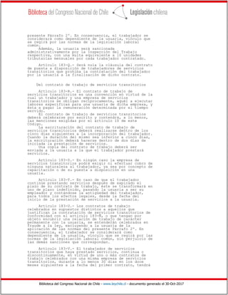 Biblioteca del Congreso Nacional de Chile - www.leychile.cl - documento generado el 30-Oct-2017
presente Párrafo 2º. En consecuencia, el trabajador se
considerará como dependiente de la usuaria, vínculo que
se regirá por las normas de la legislación laboral
común.
Además, la usuaria será sancionada
administrativamente por la Inspección del Trabajo
respectiva, con una multa equivalente a 10 unidades
tributarias mensuales por cada trabajador contratado.
Artículo 183-Q.- Será nula la cláusula del contrato
de puesta a disposición de trabajadores de servicios
transitorios que prohíba la contratación del trabajador
por la usuaria a la finalización de dicho contrato.
Del contrato de trabajo de servicios transitorios
Artículo 183-R.- El contrato de trabajo de
servicios transitorios es una convención en virtud de la
cual un trabajador y una empresa de servicios
transitorios se obligan recíprocamente, aquél a ejecutar
labores específicas para una usuaria de dicha empresa, y
ésta a pagar la remuneración determinada por el tiempo
servido.
El contrato de trabajo de servicios transitorios
deberá celebrarse por escrito y contendrá, a lo menos,
las menciones exigidas por el artículo 10 de este
Código.
La escrituración del contrato de trabajo de
servicios transitorios deberá realizarse dentro de los
cinco días siguientes a la incorporación del trabajador.
Cuando la duración del mismo sea inferior a cinco días,
la escrituración deberá hacerse dentro de dos días de
iniciada la prestación de servicios.
Una copia del contrato de trabajo deberá ser
enviada a la usuaria a la que el trabajador prestará
servicios.
Artículo 183-S.- En ningún caso la empresa de
servicios transitorios podrá exigir ni efectuar cobro de
ninguna naturaleza al trabajador, ya sea por concepto de
capacitación o de su puesta a disposición en una
usuaria.
Artículo 183-T.- En caso de que el trabajador
continúe prestando servicios después de expirado el
plazo de su contrato de trabajo, éste se transformará en
uno de plazo indefinido, pasando la usuaria a ser su
empleador y contándose la antigüedad del trabajador,
para todos los efectos legales, desde la fecha del
inicio de la prestación de servicios a la usuaria.
Artículo 183-U.- Los contratos de trabajo
celebrados en supuestos distintos a aquellos que
justifican la contratación de servicios transitorios de
conformidad con el artículo 183-Ñ, o que tengan por
objeto encubrir una relación de trabajo de carácter
permanente con la usuaria, se entenderán celebrados en
fraude a la ley, excluyendo a la usuaria de la
aplicación de las normas del presente Párrafo 2º. En
consecuencia, el trabajador se considerará como
dependiente de la usuaria, vínculo que se regirá por las
normas de la legislación laboral común, sin perjuicio de
las demás sanciones que correspondan.
Artículo 183-V.- El trabajador de servicios
transitorios que haya prestado servicios, continua o
discontinuamente, en virtud de uno o más contratos de
trabajo celebrados con una misma empresa de servicios
transitorios, durante a lo menos 30 días en los doce
meses siguientes a la fecha del primer contrato, tendrá
 