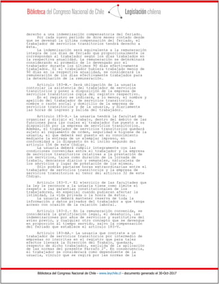 Biblioteca del Congreso Nacional de Chile - www.leychile.cl - documento generado el 30-Oct-2017
derecho a una indemnización compensatoria del feriado.
Por cada nuevo período de doce meses contado desde
que se devengó la última compensación del feriado, el
trabajador de servicios transitorios tendrá derecho a
ésta.
La indemnización será equivalente a la remuneración
íntegra de los días de feriado que proporcionalmente le
correspondan al trabajador según los días trabajados en
la respectiva anualidad. La remuneración se determinará
considerando el promedio de lo devengado por el
trabajador durante los últimos 90 días efectivamente
trabajados. Si el trabajador hubiera trabajado menos de
90 días en la respectiva anualidad, se considerará la
remuneración de los días efectivamente trabajados para
la determinación de la remuneración.
Artículo 183-W.- Será obligación de la usuaria
controlar la asistencia del trabajador de servicios
transitorios y poner a disposición de la empresa de
servicios transitorios copia del registro respectivo.
En el registro se indicará, a lo menos, el nombre y
apellido del trabajador de servicios transitorios,
nombre o razón social y domicilio de la empresa de
servicios transitorios y de la usuaria, y diariamente
las horas de ingreso y salida del trabajador.
Artículo 183-X.- La usuaria tendrá la facultad de
organizar y dirigir el trabajo, dentro del ámbito de las
funciones para las cuales el trabajador fue puesto a su
disposición por la empresa de servicios transitorios.
Además, el trabajador de servicios transitorios quedará
sujeto al reglamento de orden, seguridad e higiene de la
usuaria, el que deberá ser puesto en su conocimiento
mediante la entrega de un ejemplar impreso, en
conformidad a lo dispuesto en el inciso segundo del
artículo 156 de este Código.
La usuaria deberá cumplir íntegramente con las
condiciones convenidas entre el trabajador y la empresa
de servicios transitorios relativas a la prestación de
los servicios, tales como duración de la jornada de
trabajo, descansos diarios y semanales, naturaleza de
los servicios y lugar de prestación de los mismos.
Sólo podrán pactarse horas extraordinarias entre el
trabajador de servicios transitorios y la empresa de
servicios transitorios al tenor del artículo 32 de este
Código.
Artículo 183-Y.- El ejercicio de las facultades que
la ley le reconoce a la usuaria tiene como límite el
respeto a las garantías constitucionales de los
trabajadores, en especial cuando pudieran afectar la
intimidad, la vida privada o la honra de éstos.
La usuaria deberá mantener reserva de toda la
información y datos privados del trabajador a que tenga
acceso con ocasión de la relación laboral.
Artículo 183-Z.- En la remuneración convenida, se
considerará la gratificación legal, el desahucio, las
indemnizaciones por años de servicios y sustitutiva del
aviso previo, y cualquier otro concepto que se devengue
en proporción al tiempo servido, salvo la compensación
del feriado que establece el artículo 183-V.
Artículo 183-AA.- La usuaria que contrate a un
trabajador de servicios transitorios por intermedio de
empresas no inscritas en el registro que para tales
efectos llevará la Dirección del Trabajo, quedará,
respecto de dicho trabajador, excluida de la aplicación
de las normas del presente Párrafo 2º. En consecuencia,
el trabajador se considerará como dependiente de la
usuaria, vínculo que se regirá por las normas de la
 