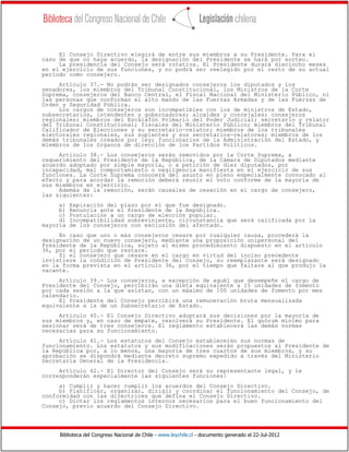 Biblioteca del Congreso Nacional de Chile - www.leychile.cl - documento generado el 22-Jul-2012
El Consejo Directivo elegirá de entre sus miembros a su Presidente. Para el
caso de que no haya acuerdo, la designación del Presidente se hará por sorteo.
La presidencia del Consejo será rotativa. El Presidente durará dieciocho meses
en el ejercicio de sus funciones, y no podrá ser reelegido por el resto de su actual
período como consejero.
Artículo 37.- No podrán ser designados consejeros los diputados y los
senadores, los miembros del Tribunal Constitucional, los Ministros de la Corte
Suprema, consejeros del Banco Central, el Fiscal Nacional del Ministerio Público, ni
las personas que conforman el alto mando de las Fuerzas Armadas y de las Fuerzas de
Orden y Seguridad Pública.
Los cargos de consejeros son incompatibles con los de ministros de Estado,
subsecretarios, intendentes y gobernadores; alcaldes y concejales; consejeros
regionales; miembros del Escalafón Primario del Poder Judicial; secretario y relator
del Tribunal Constitucional; fiscales del Ministerio Público; miembros del Tribunal
Calificador de Elecciones y su secretario-relator; miembros de los tribunales
electorales regionales, sus suplentes y sus secretarios-relatores; miembros de los
demás tribunales creados por ley; funcionarios de la Administración del Estado, y
miembros de los órganos de dirección de los Partidos Políticos.
Artículo 38.- Los consejeros serán removidos por la Corte Suprema, a
requerimiento del Presidente de la República, de la Cámara de Diputados mediante
acuerdo adoptado por simple mayoría, o a petición de diez diputados, por
incapacidad, mal comportamiento o negligencia manifiesta en el ejercicio de sus
funciones. La Corte Suprema conocerá del asunto en pleno especialmente convocado al
efecto y para acordar la remoción deberá reunir el voto conforme de la mayoría de
sus miembros en ejercicio.
Además de la remoción, serán causales de cesación en el cargo de consejero,
las siguientes:
a) Expiración del plazo por el que fue designado.
b) Renuncia ante el Presidente de la República.
c) Postulación a un cargo de elección popular.
d) Incompatibilidad sobreviniente, circunstancia que será calificada por la
mayoría de los consejeros con exclusión del afectado.
En caso que uno o más consejeros cesare por cualquier causa, procederá la
designación de un nuevo consejero, mediante una proposición unipersonal del
Presidente de la República, sujeto al mismo procedimiento dispuesto en el artículo
36, por el período que restare.
Si el consejero que cesare en el cargo en virtud del inciso precedente
invistiere la condición de Presidente del Consejo, su reemplazante será designado
en la forma prevista en el artículo 36, por el tiempo que faltare al que produjo la
vacante.
Artículo 39.- Los consejeros, a excepción de aquél que desempeñe el cargo de
Presidente del Consejo, percibirán una dieta equivalente a 15 unidades de fomento
por cada sesión a la que asistan, con un máximo de 100 unidades de fomento por mes
calendario.
El Presidente del Consejo percibirá una remuneración bruta mensualizada
equivalente a la de un Subsecretario de Estado.
Artículo 40.- El Consejo Directivo adoptará sus decisiones por la mayoría de
sus miembros y, en caso de empate, resolverá su Presidente. El quórum mínimo para
sesionar será de tres consejeros. El reglamento establecerá las demás normas
necesarias para su funcionamiento.
Artículo 41.- Los estatutos del Consejo establecerán sus normas de
funcionamiento. Los estatutos y sus modificaciones serán propuestos al Presidente de
la República por, a lo menos, una mayoría de tres cuartos de sus miembros, y su
aprobación se dispondrá mediante decreto supremo expedido a través del Ministerio
Secretaría General de la Presidencia.
Artículo 42.- El Director del Consejo será su representante legal, y le
corresponderán especialmente las siguientes funciones:
a) Cumplir y hacer cumplir los acuerdos del Consejo Directivo.
b) Planificar, organizar, dirigir y coordinar el funcionamiento del Consejo, de
conformidad con las directrices que defina el Consejo Directivo.
c) Dictar los reglamentos internos necesarios para el buen funcionamiento del
Consejo, previo acuerdo del Consejo Directivo.
 