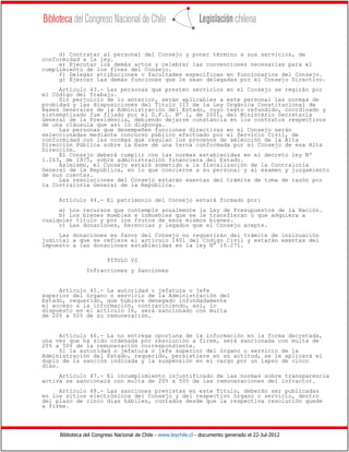 Biblioteca del Congreso Nacional de Chile - www.leychile.cl - documento generado el 22-Jul-2012
d) Contratar al personal del Consejo y poner término a sus servicios, de
conformidad a la ley.
e) Ejecutar los demás actos y celebrar las convenciones necesarias para el
cumplimiento de los fines del Consejo.
f) Delegar atribuciones o facultades específicas en funcionarios del Consejo.
g) Ejercer las demás funciones que le sean delegadas por el Consejo Directivo.
Artículo 43.- Las personas que presten servicios en el Consejo se regirán por
el Código del Trabajo.
Sin perjuicio de lo anterior, serán aplicables a este personal las normas de
probidad y las disposiciones del Título III de la Ley Orgánica Constitucional de
Bases Generales de la Administración del Estado, cuyo texto refundido, coordinado y
sistematizado fue fijado por el D.F.L. Nº 1, de 2001, del Ministerio Secretaría
General de la Presidencia, debiendo dejarse constancia en los contratos respectivos
de una cláusula que así lo disponga.
Las personas que desempeñen funciones directivas en el Consejo serán
seleccionadas mediante concurso público efectuado por el Servicio Civil, de
conformidad con las normas que regulan los procesos de selección de la Alta
Dirección Pública sobre la base de una terna conformada por el Consejo de esa Alta
Dirección.
El Consejo deberá cumplir con las normas establecidas en el decreto ley Nº
1.263, de 1975, sobre administración financiera del Estado.
Asimismo, el Consejo estará sometido a la fiscalización de la Contraloría
General de la República, en lo que concierne a su personal y al examen y juzgamiento
de sus cuentas.
Las resoluciones del Consejo estarán exentas del trámite de toma de razón por
la Contraloría General de la República.
Artículo 44.- El patrimonio del Consejo estará formado por:
a) Los recursos que contemple anualmente la Ley de Presupuestos de la Nación.
b) Los bienes muebles e inmuebles que se le transfieran o que adquiera a
cualquier título y por los frutos de esos mismos bienes.
c) Las donaciones, herencias y legados que el Consejo acepte.
Las donaciones en favor del Consejo no requerirán del trámite de insinuación
judicial a que se refiere el artículo 1401 del Código Civil y estarán exentas del
impuesto a las donaciones establecidas en la ley N° 16.271.
TÍTULO VI
Infracciones y Sanciones
Artículo 45.- La autoridad o jefatura o jefe
superior del órgano o servicio de la Administración del
Estado, requerido, que hubiere denegado infundadamente
el acceso a la información, contraviniendo, así, lo
dispuesto en el artículo 16, será sancionado con multa
de 20% a 50% de su remuneración.
Artículo 46.- La no entrega oportuna de la información en la forma decretada,
una vez que ha sido ordenada por resolución a firme, será sancionada con multa de
20% a 50% de la remuneración correspondiente.
Si la autoridad o jefatura o jefe superior del órgano o servicio de la
Administración del Estado, requerido, persistiere en su actitud, se le aplicará el
duplo de la sanción indicada y la suspensión en el cargo por un lapso de cinco
días.
Artículo 47.- El incumplimiento injustificado de las normas sobre transparencia
activa se sancionará con multa de 20% a 50% de las remuneraciones del infractor.
Artículo 48.- Las sanciones previstas en este Título, deberán ser publicadas
en los sitios electrónicos del Consejo y del respectivo órgano o servicio, dentro
del plazo de cinco días hábiles, contados desde que la respectiva resolución quede
a firme.
 