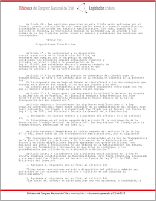 Biblioteca del Congreso Nacional de Chile - www.leychile.cl - documento generado el 22-Jul-2012
Artículo 49.- Las sanciones previstas en este título serán aplicadas por el
Consejo, previa instrucción de una investigación sumaria o sumario administrativo,
ajustándose a las normas del Estatuto Administrativo. Con todo, cuando así lo
solicite el Consejo, la Contraloría General de la República, de acuerdo a las
normas de su ley orgánica, podrá incoar el sumario y establecer las sanciones que
correspondan.
TÍTULO VII
Disposiciones Transitorias
Artículo 1°.- De conformidad a la disposición
cuarta transitoria de la Constitución Política, se
entenderá que cumplen con la exigencia de quórum
calificado, los preceptos legales actualmente vigentes y
dictados con anterioridad a la promulgación de la
ley Nº 20.050, que establecen secreto o reserva respecto de
determinados actos o documentos, por las causales que
señala el artículo 8º de la Constitución Política.
Artículo 2º.- La primera designación de consejeros del Consejo para la
Transparencia, se hará a los sesenta días de la entrada en vigencia de la presente
ley.
En la propuesta que se haga al Senado se identificará a los dos consejeros que
durarán seis años en sus cargos, y los dos que durarán tres años.
El Consejo para la Transparencia se entenderá legalmente constituido una vez
que el Consejo Directivo tenga su primera sesión válida.
Artículo 3º.- El mayor gasto que represente la aplicación de esta ley durante
el primer año de su vigencia, se financiará mediante transferencias del ítem
50-01-03-24-03-104 de la Partida Presupuestaria Tesoro Público de la Ley de
Presupuestos del año respectivo.".
Artículo segundo.- Introdúcense las siguientes modificaciones a la Ley
Orgánica Constitucional sobre Bases Generales de la Administración del Estado, cuyo
texto refundido, coordinado y sistematizado fue fijado por el decreto con fuerza de
ley Nº 1, de 2001, del Ministerio Secretaría General de la Presidencia:
1. Deróganse los incisos tercero y siguientes del artículo 13 y el artículo
14.
2. Intercálase en el inciso segundo del artículo 21, a continuación de la
denominación "Consejo Nacional de Televisión", las expresiones "al Consejo para la
Transparencia", precedidas de una coma (,).
Artículo tercero.- Reemplázase el inciso segundo del artículo 16 de la ley
N° 19.880, sobre Bases de los Procedimientos Administrativos, por el siguiente:
"En consecuencia, salvo las excepciones establecidas en la Ley de Transparencia
de la Función Pública y de Acceso a la Información de la Administración del
Estado y en otras disposiciones legales aprobadas con quórum calificado, son
públicos los actos y resoluciones de los órganos de la Administración del Estado,
así como sus fundamentos y documentos en que éstos se contengan, y los
procedimientos que utilicen en su elaboración o dictación.".
Artículo cuarto.- Introdúcense las siguientes modificaciones en la ley Nº
18.695, Orgánica Constitucional de Municipalidades, cuyo texto refundido, coordinado
y sistematizado fue fijado por el decreto con fuerza de ley Nº 1, de 2002, del
Ministerio del Interior:
1. Agrégase el siguiente inciso final al artículo 12:
"Todas estas resoluciones estarán a disposición del público y deberán ser
publicadas en los sistemas electrónicos o digitales de que disponga la
municipalidad.".
2. Agrégase el siguiente inciso final al artículo 84:
"Las actas del concejo se harán públicas una vez aprobadas, y contendrán, a
 