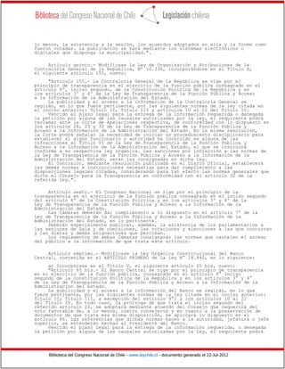 Biblioteca del Congreso Nacional de Chile - www.leychile.cl - documento generado el 22-Jul-2012
lo menos, la asistencia a la sesión, los acuerdos adoptados en ella y la forma como
fueron votadas. La publicación se hará mediante los sistemas electrónicos o
digitales que disponga la municipalidad.".
Artículo quinto.- Modifícase la Ley de Organización y Atribuciones de la
Contraloría General de la República, Nº 10.336, incorporándose en el Título X,
el siguiente artículo 155, nuevo:
"Artículo 155.- La Contraloría General de la República se rige por el
principio de transparencia en el ejercicio de la función pública consagrado en el
artículo 8º, inciso segundo, de la Constitución Política de la República y en
los artículos 3º y 4º de la Ley de Transparencia de la Función Pública y Acceso
a la Información de la Administración del Estado.
La publicidad y el acceso a la información de la Contraloría General se
regirán, en lo que fuere pertinente, por las siguientes normas de la ley citada en
el inciso anterior: Título II, Título III y artículos 10 al 22 del Título IV.
Vencido el plazo legal para la entrega de la información requerida o denegada
la petición por alguna de las causales autorizadas por la ley, el requirente podrá
reclamar ante la Corte de Apelaciones respectiva, de conformidad con lo dispuesto en
los artículos 28, 29 y 30 de la Ley de Transparencia de la Función Pública y
Acceso a la Información de la Administración del Estado. En la misma resolución,
la Corte podrá señalar la necesidad de iniciar un procedimiento disciplinario para
establecer si algún funcionario o autoridad ha incurrido en alguna de las
infracciones al Título VI de la Ley de Transparencia de la Función Pública y
Acceso a la Información de la Administración del Estado, el que se instruirá
conforme a su respectiva ley orgánica. Las sanciones por infracción a las normas de
la Ley de Transparencia de la Función Pública y Acceso a la Información de la
Administración del Estado, serán las consignadas en dicha ley.
El Contralor, mediante resolución publicada en el Diario Oficial, establecerá
las demás normas e instrucciones necesarias para dar cumplimiento a las
disposiciones legales citadas, considerando para tal efecto las normas generales que
dicte el Consejo para la Transparencia en conformidad con el artículo 32 de la
referida ley.".
Artículo sexto.- El Congreso Nacional se rige por el principio de la
transparencia en el ejercicio de la función pública consagrado en el inciso segundo
del artículo 8º de la Constitución Política y en los artículos 3º y 4º de la
Ley de Transparencia de la Función Pública y Acceso a la Información de la
Administración del Estado.
Las Cámaras deberán dar cumplimiento a lo dispuesto en el artículo 7º de la
Ley de Transparencia de la Función Pública y Acceso a la Información de la
Administración del Estado, en lo pertinente.
Deberán especialmente publicar, además, la asistencia de los parlamentarios a
las sesiones de Sala y de comisiones, las votaciones y elecciones a las que concurran
y las dietas y demás asignaciones que perciban.
Los reglamentos de ambas Cámaras consignarán las normas que cautelen el acceso
del público a la información de que trata este artículo.
Artículo séptimo.- Modifícase la Ley Orgánica Constitucional del Banco
Central, contenida en el ARTÍCULO PRIMERO de la ley N° 18.840, en lo siguiente:
a) Incorpórase en el Título V, el siguiente artículo 65 bis, nuevo:
"Artículo 65 bis.- El Banco Central se rige por el principio de transparencia
en el ejercicio de la función pública, consagrado en el artículo 8° inciso
segundo de la Constitución Política de la República y en los artículos 3° y 4°
de la Ley de Transparencia de la Función Pública y Acceso a la Información de la
Administración del Estado.
La publicidad y el acceso a la información del Banco se regirán, en lo que
fuere pertinente, por las siguientes normas de la ley citada en el inciso anterior:
Título II; Título III, a excepción del artículo 9°; y los artículos 10 al 22
del Título IV. En todo caso, la prórroga de que trata el inciso segundo del
referido artículo 22, se adoptará mediante acuerdo del Consejo que requerirá del
voto favorable de, a lo menos, cuatro consejeros y en cuanto a la preservación de
documentos de que trata esa misma disposición, se aplicará lo dispuesto en el
artículo 86. Las referencias que dichas normas hacen a la autoridad, jefatura o jefe
superior, se entenderán hechas al Presidente del Banco.
Vencido el plazo legal para la entrega de la información requerida, o denegada
la petición por alguna de las causales autorizadas por la ley, el requirente podrá
 