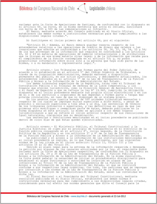 Biblioteca del Congreso Nacional de Chile - www.leychile.cl - documento generado el 22-Jul-2012
reclamar ante la Corte de Apelaciones de Santiago, de conformidad con lo dispuesto en
el artículo 69. La Corte, en la misma sentencia que acoja el reclamo, sancionará
con multa de 20% a 50% de las remuneraciones al infractor.
El Banco, mediante acuerdo del Consejo publicado en el Diario Oficial,
establecerá las demás normas e instrucciones necesarias para dar cumplimiento a las
disposiciones legales citadas.".
b) Sustitúyese el inciso primero del artículo 66, por el siguiente:
"Artículo 66.- Además, el Banco deberá guardar reserva respecto de los
antecedentes relativos a las operaciones de crédito de dinero que celebre o las
inversiones que efectúe en conformidad a los artículos 34, 36, 37, 38, 54, 55 y 56;
de los que provengan de la información que requiera en conformidad a los artículos
40, 42 y 49 en materia de operaciones de cambios internacionales o de atribuciones
que le otorgan en esa misma materia otras leyes; y de la información que recabe para
el cumplimiento de la función contemplada en el artículo 53; y, no podrá
proporcionar información sobre ellos sino a la persona que haya sido parte de las
mismas, o a su mandatario o representante legal.".
Artículo octavo.- Los Tribunales que forman parte del Poder Judicial, de
acuerdo a lo establecido en el artículo 5º del Código Orgánico de Tribunales, a
través de su Corporación Administrativa, deberán mantener a disposición
permanente del público, en sus sitios electrónicos, y debidamente actualizados, los
antecedentes indicados en el artículo 7° de la Ley de Transparencia de la Función
Pública y Acceso a la Información de la Administración del Estado.
Los demás tribunales especiales de la República, tales como el Tribunal de
Contratación Pública o el Tribunal de Defensa de la Libre Competencia, y los
órganos que ejercen jurisdicción, como la Dirección General de Aeronáutica Civil
o el Panel de Expertos a que se refiere la ley Nº 19.940, cumplirán la obligación
dispuesta en el inciso precedente mediante sus propios sitios electrónicos o en los
de el o de los servicios u organismos de que dependan o formen parte o tengan más
próxima vinculación, en caso de que no dispongan de un sistema propio.
En los asuntos cuya cuantía exceda de 500 unidades tributarias mensuales o
respecto de los cuales se impongan multas superiores a dicho monto, o penas de
presidio o reclusión superiores a tres años y un día, las sentencias de término
de los tribunales ordinarios o especiales, y las definitivas en caso de que las
primeras sólo modifiquen o reemplacen parte de éstas, deberán publicarse en la
forma dispuesta en este artículo. Lo mismo se aplicará a los demás órganos
jurisdiccionales a que se refiere el inciso anterior respecto de sus resoluciones de
igual naturaleza, cualquiera sea su denominación.
Las sentencias o resoluciones mencionadas en el inciso precedente se publicarán
dentro de cinco días de que éstas queden ejecutoriadas.
Artículo noveno.- El Ministerio Público, el Tribunal Constitucional y la
Justicia Electoral se rigen por el principio de transparencia en el ejercicio de la
función pública consagrado en el artículo 8º, inciso segundo, de la Constitución
Política de la República y en los artículos 3º y 4º de la Ley de Transparencia
de la Función Pública y Acceso a la Información de la Administración del Estado.
La publicidad y el acceso a la información de las instituciones mencionadas en
el inciso precedente se regirán, en lo que fuere pertinente, por las siguientes
normas de la ley citada en el inciso anterior: Título II, Título III y los
artículos 10 al 22 del Título IV.
Vencido el plazo legal para la entrega de la información requerida o denegada
la petición por algunas de las causales autorizadas por la ley, el requirente podrá
reclamar ante la Corte de Apelaciones respectiva, de conformidad con lo dispuesto en
los artículos 28, 29 y 30 de la Ley de Transparencia de la Función Pública y
Acceso a la Información de la Administración del Estado. En la misma resolución,
la Corte podrá señalar la necesidad de iniciar un procedimiento disciplinario para
establecer si algún funcionario o autoridad ha incurrido en alguna de las
infracciones al Título VI de la Ley de Transparencia de la Función Pública y
Acceso a la Información de la Administración del Estado, el que se instruirá
conforme a sus respectivas leyes orgánicas. Con todo, las sanciones que se impongan
por infracción a las normas de la Ley de Transparencia de la Función Pública y
Acceso a la Información de la Administración del Estado, serán las contenidas en
dicha ley.
El Fiscal Nacional o el Presidente del Tribunal Constitucional, mediante
resolución publicada en el Diario Oficial, establecerá las demás normas e
instrucciones necesarias para dar cumplimiento a las disposiciones legales citadas,
considerando para tal efecto las normas generales que dicte el Consejo para la
 