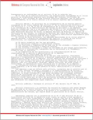 Biblioteca del Congreso Nacional de Chile - www.leychile.cl - documento generado el 22-Jul-2012
Transparencia en conformidad con el artículo 32 de la referida ley.
En el caso de la Justicia Electoral, las disposiciones consignadas en el inciso
anterior se establecerán mediante auto acordado del Tribunal Calificador de
Elecciones o auto acordado de cada Tribunal Electoral Regional, que se publicará,
respectivamente, en el Diario Oficial y en el diario regional que corresponda.
Artículo décimo.- El principio de la transparencia de la función pública
consagrado en el inciso segundo del artículo 8º de la Constitución Política y en
los artículos 3º y 4º de la Ley de Transparencia de la Función Pública y Acceso
a la Información de la Administración del Estado es aplicable a las empresas
públicas creadas por ley y a las empresas del Estado y a las sociedades en que éste
tenga participación accionaria superior al 50% o mayoría en el directorio, tales
como Televisión Nacional de Chile, la Empresa Nacional de Minería, la Empresa de
Ferrocarriles del Estado, la Corporación Nacional del Cobre de Chile o Banco Estado,
aun cuando la ley respectiva disponga que es necesario mencionarlas expresamente para
quedar sujetas a las regulaciones de otras leyes.
En virtud de dicho principio, las empresas mencionadas en el inciso anterior
deberán mantener a disposición permanente del público, a través de sus sitios
electrónicos, los siguientes antecedentes debidamente actualizados:
a) El marco normativo que les sea aplicable.
b) Su estructura orgánica u organización interna.
c) Las funciones y competencias de cada una de sus unidades u órganos internos.
d) Sus estados financieros y memorias anuales.
e) Sus filiales o coligadas y todas las entidades en que tengan participación,
representación e intervención, cualquiera sea su naturaleza y el fundamento
normativo que la justifica.
f) La composición de sus directorios y la individualización de los
responsables de la gestión y administración de la empresa.
g) Información consolidada del personal.
h) Toda remuneración percibida en el año por cada Director, Presidente
Ejecutivo o Vicepresidente Ejecutivo y Gerentes responsables de la dirección y
administración superior de la empresa, incluso aquellas que provengan de funciones o
empleos distintos del ejercicio de su cargo que le hayan sido conferidos por la
empresa, o por concepto de gastos de representación, viáticos, regalías y, en
general, todo otro estipendio. Asimismo, deberá incluirse, de forma global y
consolidada, la remuneración total percibida por el personal de la empresa.
La información anterior deberá incorporarse a sus sitios electrónicos en
forma completa, y de un modo que permita su fácil identificación y un acceso
expedito.
Las empresas a que se refiere este artículo, cualquiera sea el estatuto por el
que se rijan, estarán obligadas a entregar a la Superintendencia de Valores y
Seguros o, en su caso, a la Superintendencia a cuya fiscalización se encuentren
sometidas, la misma información a que están obligadas las sociedades anónimas
abiertas de conformidad con la ley N° 18.046. En caso de incumplimiento, los
directores responsables de la empresa infractora serán sancionados con multa a
beneficio fiscal hasta por un monto de quinientas unidades de fomento, aplicada por
la respectiva Superintendencia de conformidad con las atribuciones y el procedimiento
que establecen sus respectivas leyes orgánicas.
Artículo undécimo.- Derógase el artículo 8º del decreto ley Nº 488, de
1925.
Artículo transitorio.- La presente ley entrará en vigencia ocho meses después
de publicada en el Diario Oficial, salvo el artículo 2º transitorio de la Ley de
Transparencia de la Función Pública y de Acceso a la Información de la
Administración del Estado, que regirá desde su publicación en el Diario Oficial.
Habiéndose cumplido con lo establecido en el Nº 1º del Artículo 93 de la
Constitución Política de la República y por cuanto he tenido a bien aprobarlo y
sancionarlo; por tanto promúlguese y llévese a efecto como Ley de la República.
Santiago, 11 de agosto de 2008.- MICHELLE BACHELET JERIA, Presidenta de la
República.- José Antonio Viera-Gallo Quesney, Ministro Secretario General de la
Presidencia.- Edmundo Pérez Yoma, Ministro del Interior.- Alejandro Foxley Rioseco,
Ministro de Relaciones Exteriores.- José Goñi Carrasco, Ministro de Defensa
Nacional.- Hugo Lavados Montes, Ministro de Economía, Fomento y Reconstrucción.-
Andrés Velasco Brañes, Ministro de Hacienda.- Carlos Maldonado Curti, Ministro de
Justicia.- René Cortázar Sanz, Ministro de Transportes y Telecomunicaciones.
 