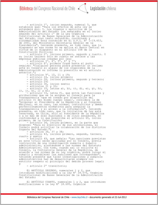 Biblioteca del Congreso Nacional de Chile - www.leychile.cl - documento generado el 22-Jul-2012
- artículo 1º, inciso segundo, numeral 5, que
establece que: "Para los efectos de esta ley se
entenderá por: 5. Los órganos o servicios de la
Administración del Estado: los señalados en el inciso
segundo del artículo 1º de la Ley Orgánica
Constitucional de Bases Generales de la Administración
del Estado, cuyo texto refundido, coordinado y
sistematizado está contenido en el D.F.L. Nº 1-19.653,
de 2001, del Ministerio Secretaría General de la
Presidencia", teniendo presente, en todo caso, que lo
dispuesto en esa norma no se aplica al Banco Central en
virtud de lo dispuesto en el artículo 108 de la
Constitución Política;
- artículo 2º, incisos primero, segundo y cuarto. Y
su inciso tercero sólo en cuanto se refiere a las
empresas públicas creadas por ley;
- artículos 3º, 4º, 5º, 6º y 7º;
- artículo 8º, primera frase hasta el punto
seguido: "Cualquier persona podrá presentar un reclamo
ante el Consejo si alguno de los organismos de la
Administración no informa lo prescrito en el artículo
anterior.";
- artículos 9º, 10, 11 y 19;
- artículo 24, inciso primero;
- artículo 28, incisos primero, segundo y tercero;
- artículo 29;
- artículo 30, inciso sexto;
- artículos 31 y 32;
- artículo 33, letras a), b), c), d), e), g), h),
i), j), k), l) y m);
- artículo 33, letra f), que entre las funciones y
atribuciones que se le asignan al Consejo para la
Transparencia -que es creado por disposición del
artículo 31 del mismo cuerpo legal-, considera la de
"proponer al Presidente de la República y al Congreso
Nacional, en su caso, las normas, instructivos y demás
perfeccionamientos normativos para asegurar la
transparencia y el acceso a la información", teniendo
presente, en todo caso, que la iniciativa de ley está
reservada, en Chile, sólo al Presidente de la República
o a no más de diez diputados o de cinco senadores, en
conformidad a lo que prescribe el artículo 65, inciso
primero, de la Constitución;
- artículo 34, inciso primero, en la parte que
dispone: "Para el ejercicio de sus atribuciones, el
Consejo podrá solicitar la colaboración de los distintos
órganos del Estado.";
- artículos 36, 37 y 38;
- artículo 43, incisos primero, segundo, tercero,
cuarto y sexto;
- artículo 49, que señala: "Las sanciones previstas
en este título serán aplicadas por el Consejo, previa
instrucción de una investigación sumaria o sumario
administrativo, ajustándose a las normas del Estatuto
Administrativo. Con todo, cuando así lo solicite el
Consejo, la Contraloría General de la República, de
acuerdo a las normas de su ley orgánica, podrá incoar el
sumario y establecer las sanciones que correspondan",
teniendo presente que tales investigaciones y sumarios
administrativos han de desarrollarse siempre con
estricto respeto al principio del debido proceso legal;
y
- artículo 2º transitorio;
El ARTÍCULO SEGUNDO, numerales 1 y 2, que
introducen modificaciones a la ley Nº 18.575, Orgánica
Constitucional de Bases Generales de la Administración
del Estado;
El ARTÍCULO CUARTO, numerales 1 y 2, que introducen
modificaciones a la ley Nº 18.695, Orgánica
 