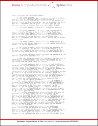Biblioteca del Congreso Nacional de Chile - www.leychile.cl - documento generado el 22-Jul-2012
Constitucional de Municipalidades;
El ARTÍCULO QUINTO, que incorpora un nuevo artículo
155 a la ley Nº 10.336, sobre Organización y
Atribuciones de la Contraloría General de la República,
sin perjuicio de los entendidos que se formulan en esta
sentencia respecto de la constitucionalidad de los
incisos segundo y cuarto del mismo precepto legal;
El ARTÍCULO SEXTO, referido al Congreso Nacional;
El ARTÍCULO SÉPTIMO, letra a), que incorpora un
nuevo artículo 65 bis a la ley Nº 18.840, Orgánica
Constitucional del Banco Central, sin perjuicio del
entendido que este Tribunal expresará en relación con el
inciso segundo y de la inconstitucionalidad que
declarará respecto del inciso cuarto, todos de la misma
norma legal;
El ARTÍCULO OCTAVO, referido a los tribunales que
forman parte del Poder Judicial y a los demás tribunales
especiales de la República;
El ARTÍCULO NOVENO, sólo en cuanto se refiere al
Ministerio Público, al Tribunal Constitucional y al
Tribunal Calificador de Elecciones, sin perjuicio del
entendido que este Tribunal consignará más adelante; y
El ARTÍCULO DÉCIMO, sólo en cuanto se refiere a las
empresas públicas creadas por ley;
3. QUE LAS DISPOSICIONES DEL PROYECTO DE LEY QUE SE
MENCIONAN A CONTINUACIÓN SON CONSTITUCIONALES EN EL
ENTENDIDO QUE EN CADA CASO SE INDICA:
- El inciso primero del artículo 34 del ARTÍCULO
PRIMERO, en lo que respecta a la frase "podrá, asimismo,
recibir todos los testimonios y obtener todas las
informaciones y documentos necesarios para el examen de
las situaciones comprendidas en el ámbito de su
competencia", es constitucional bajo el entendido de que
el ejercicio de dicha potestad del Consejo para la
Transparencia reconoce como límite las excepciones a la
publicidad de los actos y resoluciones de los órganos
del Estado que determine el legislador de quórum
calificado, de conformidad al inciso segundo del
artículo 8º de la Carta Fundamental.
- El inciso quinto del artículo 43 del ARTÍCULO
PRIMERO se ajusta a lo dispuesto en la Ley Fundamental,
en el entendido de que la limitación a las facultades
que se confieren a la Contraloría General de la
República, en la norma transcrita, deja a salvo el
control amplio de legalidad que confiere a este órgano
el artículo 98, inciso primero, de la Constitución, en
lo que fuere procedente.
- El inciso segundo del nuevo artículo 155 que se
incorpora a la Ley Orgánica Constitucional de la
Contraloría General de la República, Nº 10.336, por el
ARTÍCULO QUINTO, es constitucional en el entendido de
que a aquel Organismo de Control Administrativo no se le
aplica lo dispuesto en el artículo 8º del Título III de
la Ley de Transparencia de la Función Pública y de
Acceso a la Información de la Administración del Estado
que es aprobada por el ARTÍCULO PRIMERO de la misma
iniciativa en estudio.
- El aludido nuevo artículo 155 es asimismo
constitucional en el entendido de que las normas
generales que dicte el Consejo para la Transparencia en
ejercicio de sus atribuciones y funciones legales, no
son vinculantes para la Contraloría General de la
República. La referencia que se hace en el inciso final
 